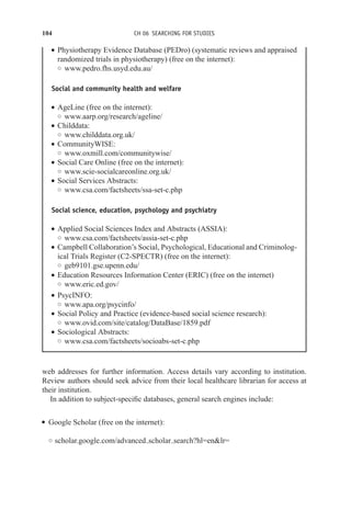 104 CH 06 SEARCHING FOR STUDIES
r Physiotherapy Evidence Database (PEDro) (systematic reviews and appraised
randomized trials in physiotherapy) (free on the internet):
◦ www.pedro.fhs.usyd.edu.au/
Social and community health and welfare
r AgeLine (free on the internet):
◦ www.aarp.org/research/ageline/
r Childdata:
◦ www.childdata.org.uk/
r CommunityWISE:
◦ www.oxmill.com/communitywise/
r Social Care Online (free on the internet):
◦ www.scie-socialcareonline.org.uk/
r Social Services Abstracts:
◦ www.csa.com/factsheets/ssa-set-c.php
Social science, education, psychology and psychiatry
r Applied Social Sciences Index and Abstracts (ASSIA):
◦ www.csa.com/factsheets/assia-set-c.php
r Campbell Collaboration’s Social, Psychological, Educational and Criminolog-
ical Trials Register (C2-SPECTR) (free on the internet):
◦ geb9101.gse.upenn.edu/
r Education Resources Information Center (ERIC) (free on the internet)
◦ www.eric.ed.gov/
r PsycINFO:
◦ www.apa.org/psycinfo/
r Social Policy and Practice (evidence-based social science research):
◦ www.ovid.com/site/catalog/DataBase/1859.pdf
r Sociological Abstracts:
◦ www.csa.com/factsheets/socioabs-set-c.php
web addresses for further information. Access details vary according to institution.
Review authors should seek advice from their local healthcare librarian for access at
their institution.
In addition to subject-specific databases, general search engines include:
r Google Scholar (free on the internet):
◦ scholar.google.com/advanced scholar search?hl=enlr=
 
