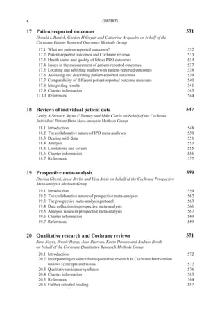 x CONTENTS
17 Patient-reported outcomes 531
Donald L Patrick, Gordon H Guyatt and Catherine Acquadro on behalf of the
Cochrane Patient Reported Outcomes Methods Group
17.1 What are patient-reported outcomes? 532
17.2 Patient-reported outcomes and Cochrane reviews 533
17.3 Health status and quality of life as PRO outcomes 534
17.4 Issues in the measurement of patient-reported outcomes 537
17.5 Locating and selecting studies with patient-reported outcomes 538
17.6 Assessing and describing patient-reported outcomes 539
17.7 Comparability of different patient-reported outcome measures 540
17.8 Interpreting results 541
17.9 Chapter information 543
17.10 References 544
18 Reviews of individual patient data 547
Lesley A Stewart, Jayne F Tierney and Mike Clarke on behalf of the Cochrane
Individual Patient Data Meta-analysis Methods Group
18.1 Introduction 548
18.2 The collaborative nature of IPD meta-analyses 550
18.3 Dealing with data 551
18.4 Analysis 553
18.5 Limitations and caveats 555
18.6 Chapter information 556
18.7 References 557
19 Prospective meta-analysis 559
Davina Ghersi, Jesse Berlin and Lisa Askie on behalf of the Cochrane Prospective
Meta-analysis Methods Group
19.1 Introduction 559
19.2 The collaborative nature of prospective meta-analyses 562
19.3 The prospective meta-analysis protocol 563
19.4 Data collection in prospective meta-analysis 566
19.5 Analysis issues in prospective meta-analysis 567
19.6 Chapter information 569
19.7 References 569
20 Qualitative research and Cochrane reviews 571
Jane Noyes, Jennie Popay, Alan Pearson, Karin Hannes and Andrew Booth
on behalf of the Cochrane Qualitative Research Methods Group
20.1 Introduction 572
20.2 Incorporating evidence from qualitative research in Cochrane Intervention
reviews: concepts and issues 572
20.3 Qualitative evidence synthesis 576
20.4 Chapter information 583
20.5 References 584
20.6 Further selected reading 587
 