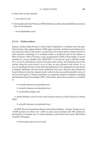 6.2 SOURCES TO SEARCH 105
r Intute (free on the internet):
◦ www.intute.ac.uk/
r Turning Research into Practice (TRIP) database (evidence-based healthcare resource)
(free on the internet):
◦ www.tripdatabase.com/
6.2.1.6 Citation indexes
Science Citation Index/Science Citation Index Expanded is a database that lists pub-
lished articles from approximately 6,000 major scientific, technical and medical jour-
nals and links them to the articles in which they have been cited (a feature known as
cited reference searching). It is available online as SciSearch and on the internet as
Web of Science. Web of Science is also incorporated in Web of Knowledge. It can be
searched as a source database like MEDLINE. It can also be used to identify studies
for a review by identifying a known relevant source article, and checking each of the
articles citing the source article, to see if they are also relevant to the review. It is a
way of searching forward in time from the publication of an important relevant article
to identify additional relevant articles published since then. Records also include the
listed references from the original record, which in turn are another possible source of
relevant trial reports. Citation searching is an important adjunct to database searching
and handsearching (Greenhalgh 2005). Information about these products is available
at:
r scientific.thomson.com/products/sci/
r scientific.thomson.com/products/wos/
r isiwebofknowledge.com/
A similar database exists for the social sciences known as Social Sciences Citation
Index:
r scientific.thomson.com/products/ssci/
In 2004, Elsevier launched an abstract and citation database – Scopus. Scopus covers
15,000 journals (of which over 1,200 are open access journals) and 500 conference
proceedings. It contains over 33 million abstracts, and results from nearly 400 million
scientific web pages:
r info.scopus.com/overview/what/
 