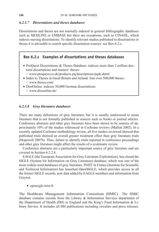 106 CH 06 SEARCHING FOR STUDIES
6.2.1.7 Dissertations and theses databases
Dissertations and theses are not normally indexed in general bibliographic databases
such as MEDLINE or EMBASE but there are exceptions, such as CINAHL, which
indexes nursing dissertations. To identify relevant studies published in dissertations or
theses it is advisable to search specific dissertation sources: see Box 6.2.c.
Box 6.2.c Examples of dissertations and theses databases
r ProQuest Dissertations  Theses Database: indexes more than 2 million doc-
toral dissertations and masters’ theses:
◦ www.proquest.co.uk/products pq/descriptions/pqdt.shtml
r Index to Theses in Great Britain and Ireland: lists over 500,000 theses:
◦ www.theses.com/
r DissOnline: indexes 50,000 German dissertations:
◦ www.dissonline.de/
6.2.1.8 Grey literature databases
There are many definitions of grey literature, but it is usually understood to mean
literature that is not formally published in sources such as books or journal articles.
Conference abstracts and other grey literature have been shown to be sources of ap-
proximately 10% of the studies referenced in Cochrane reviews (Mallett 2002). In a
recently updated Cochrane methodology review, all five studies reviewed showed that
published trials showed an overall greater treatment effect than grey literature trials
(Hopewell 2007b). Thus, failure to identify trials reported in conference proceedings
and other grey literature might affect the results of a systematic review.
Conference abstracts are a particularly important source of grey literature and are
covered in Section 6.2.2.4.
EAGLE (the European Association for Grey Literature Exploitation), has closed the
SIGLE (System for Information on Grey Literature) database, which was one of the
most widely-used databases of grey literature. INIST in France (Institute for Scientific
and Technical Information) has launched OpenSIGLE, which provides access to all
the former SIGLE records, new data added by EAGLE members and information from
Greynet.
r opensigle.inist.fr
The Healthcare Management Information Consortium (HMIC) The HMIC
database contains records from the Library  Information Services department of
the Department of Health (DH) in England and the King’s Fund Information  Li-
brary Service. It includes all DH publications including circulars and press releases.
 