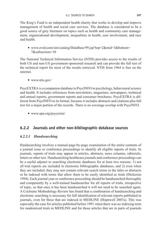 6.2 SOURCES TO SEARCH 107
The King’s Fund is an independent health charity that works to develop and improve
management of health and social care services. The database is considered to be a
good source of grey literature on topics such as health and community care manage-
ment, organizational development, inequalities in health, user involvement, and race
and health.
r www.ovid.com/site/catalog/DataBase/99.jsp?top=2mid=3bottom=
7subsection=10
The National Technical Information Service (NTIS) provides access to the results of
both US and non-US government-sponsored research and can provide the full text of
the technical report for most of the results retrieved. NTIS from 1964 is free on the
internet.
r www.ntis.gov/
PsycEXTRA is a companion database to PsycINFO in psychology, behavioural science
and health. It includes references from newsletters, magazines, newspapers, technical
and annual reports, government reports and consumer brochures. PsycEXTRA is dif-
ferent from PsycINFO in its format, because it includes abstracts and citations plus full
text for a major portion of the records. There is no coverage overlap with PsycINFO.
r www.apa.org/psycextra/
6.2.2 Journals and other non-bibliographic database sources
6.2.2.1 Handsearching
Handsearching involves a manual page-by-page examination of the entire contents of
a journal issue or conference proceedings to identify all eligible reports of trials. In
journals, reports of trials may appear in articles, abstracts, news columns, editorials,
letters or other text. Handsearching healthcare journals and conference proceedings can
be a useful adjunct to searching electronic databases for at least two reasons: 1) not
all trial reports are included in electronic bibliographic databases, and 2) even when
they are included, they may not contain relevant search terms in the titles or abstracts
or be indexed with terms that allow them to be easily identified as trials (Dickersin
1994). Each journal year or conference proceeding should be handsearched thoroughly
and competently by a well-trained handsearcher for all reports of trials, irrespective
of topic, so that once it has been handsearched it will not need to be searched again.
A Cochrane Methodology Review has found that a combination of handsearching and
electronic searching is necessary for full identification of relevant reports published in
journals, even for those that are indexed in MEDLINE (Hopewell 2007a). This was
especially the case for articles published before 1991 when there was no indexing term
for randomized trials in MEDLINE and for those articles that are in parts of journals
 