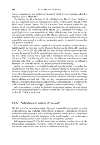 108 CH 06 SEARCHING FOR STUDIES
(such as supplements and conference abstracts) which are not routinely indexed in
databases such as MEDLINE.
To facilitate the identification of all published trials The Cochrane Collabora-
tion has organized extensive handsearching efforts, predominantly through CRGs,
Fields and Cochrane Centres. The US Cochrane Center oversees prospective reg-
istration of all potential handsearching and maintains files of handsearching activ-
ity in the Master List (Journals) and the Master List (Conference Proceedings) (see
apps1.jhsph.edu/cochrane/masterlist.asp). Over 3,000 journals have been, or are be-
ing, searched within the Collaboration. The Master Lists enable search progress to be
recorded and monitored for each title and also prevent duplication of effort which might
occur if the same journal or conference proceeding were to be searched by more than
one group or individual.
Cochrane entities and authors can prioritize handsearching based on where they ex-
pect to identify the most trial reports. This prioritization can be informed by searching
CENTRAL, MEDLINE and EMBASE in a topic area and identifying which journals
appear to be associated with the most retrieved citations. Preliminary evidence suggests
that most of the journals with a high yield of trial reports are indexed in MEDLINE
(Dickersin 2002) but this may reflect the fact that Cochrane contributors have con-
centrated early efforts on searching these journals. Therefore, journals not indexed in
MEDLINE or EMBASE should also be considered for handsearching.
Authors are not routinely expected to handsearch journals for their reviews but they
should discuss with their Trials Search Co-ordinator whether in their particular case
handsearching of any journals or conference proceedings might be beneficial. Authors
who wish to handsearch journals or conference proceedings should consult their Trials
Search Co-ordinator who can determine whether the journal or conference proceedings
has already been searched, and, if it has not, they can register the search on the relevant
Master List and provide training in handsearching. Training material is available on the
US Cochrane Center web site (apps1.jhsph.edu/cochrane/handsearcher res.htm).
All correspondence regarding the initiation, progress and status of a journal or con-
ference proceeding search should be between the CRG Trials Search Co-ordinator and
staff at the US Cochrane Center.
6.2.2.2 Full text journals available electronically
The full text of an increasing number of journals is available electronically on a sub-
scription basis or free of charge on the internet. In addition to providing a convenient
method for retrieving the full article of already identified records, full-text journals can
also be searched electronically, depending on the search interface, in a similar way to
the way database records can be searched in a bibliographic database.
It is important to specify if the full text of a journal has been searched electronically.
Some journals omit sections of the print version, for example letters, from the electronic
version and some include extra articles in electronic format only.
 