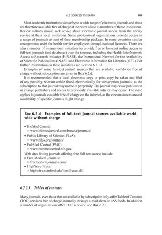 6.2 SOURCES TO SEARCH 109
Most academic institutions subscribe to a wide range of electronic journals and these
are therefore available free of charge at the point of use to members of those institutions.
Review authors should seek advice about electronic journal access from the library
service at their local institution. Some professional organizations provide access to
a range of journals as part of their membership package. In some countries similar
arrangements exist for health service employees through national licences. There are
also a number of international initiatives to provide free or low-cost online access to
full-text journals (and databases) over the internet, including the Health InterNetwork
Access to Research Initiative (HINARI), the International Network for the Availability
of Scientific Publications (INASP) and Electronic Information for Libraries (eIFL). For
further information on these initiatives see Section 6.2.1.1.
Examples of some full-text journal sources that are available worldwide free of
charge without subscription are given in Box 6.2.d.
It is recommended that a local electronic copy or print copy be taken and filed
of any possibly relevant article found electronically for subscription journals, as the
subscription to that journal may not be in perpetuity. The journal may cease publication
or change publishers and access to previously available articles may cease. The same
applies to journals available free of charge on the internet, as the circumstances around
availability of specific journals might change.
Box 6.2.d Examples of full-text journal sources available world-
wide without charge
r BioMed Central:
◦ www.biomedcentral.com/browse/journals/
r Public Library of Science (PLoS):
◦ www.plos.org/journals/
r PubMed Central (PMC):
◦ www.pubmedcentral.nih.gov/
Web sites listing journals offering free full-text access include:
r Free Medical Journals:
◦ freemedicaljournals.com/
r HighWire Press:
◦ highwire.stanford.edu/lists/freeart.dtl
6.2.2.3 Tables of contents
Manyjournals,eventhosethatareavailablebysubscriptiononly,offerTableofContents
(TOC) services free of charge, normally through e-mail alerts or RSS feeds. In addition
a number of organizations offer TOC services: see Box 6.2.e.
 