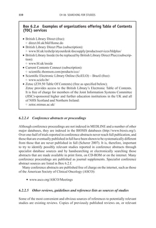 110 CH 06 SEARCHING FOR STUDIES
Box 6.2.e Examples of organizations offering Table of Contents
(TOC) services
r British Library Direct (free):
◦ direct.bl.uk/bld/Home.do
r British Library Direct Plus (subscription):
◦ www.bl.uk/reshelp/atyourdesk/docsupply/productsservices/bldplus/
r British Library Inside (to be replaced by British Library Direct Plus) (subscrip-
tion):
◦ www.bl.uk/inside
r Current Contents Connect (subscription):
◦ scientific.thomson.com/products/ccc/
r Scientific Electronic Library Online (SciELO) – Brazil (free):
◦ www.scielo.br/
r Zetoc (Z39.50 Table Of Contents) (free as specified below);
Zetoc provides access to the British Library’s Electronic Table of Contents.
It is free of charge for members of the Joint Information Systems Committee
(JISC)-sponsored higher and further education institutions in the UK and all
of NHS Scotland and Northern Ireland:
◦ zetoc.mimas.ac.uk/
6.2.2.4 Conference abstracts or proceedings
Although conference proceedings are not indexed in MEDLINE and a number of other
major databases, they are indexed in the BIOSIS databases (http://www.biosis.org/).
Over one-half of trials reported in conference abstracts never reach full publication, and
those that are eventually published in full have been shown to be systematically different
from those that are never published in full (Scherer 2007). It is, therefore, important
to try to identify possibly relevant studies reported in conference abstracts through
specialist database sources and by handsearching or electronically searching those
abstracts that are made available in print form, on CD-ROM or on the internet. Many
conference proceedings are published as journal supplements. Specialist conference
abstract sources are listed in Box 6.2.f.
Many conference abstracts are published free of charge on the internet, such as those
of the American Society of Clinical Oncology (ASCO):
r www.asco.org/ASCO/Meetings
6.2.2.5 Other reviews, guidelines and reference lists as sources of studies
Some of the most convenient and obvious sources of references to potentially relevant
studies are existing reviews. Copies of previously published reviews on, or relevant
 