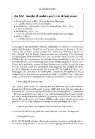 6.2 SOURCES TO SEARCH 111
Box 6.2.f Examples of specialist conference abstract sources
r Biological Abstracts/RRM (Reports, Reviews, Meetings):
◦ scientific.thomson.com/products/barrm/
r British Library Inside (to be replaced by British Library Direct Plus):
◦ www.bl.uk/inside
r British Library Direct Plus:
◦ www.bl.uk/reshelp/atyourdesk/docsupply/productsservices/bldplus
r ISI Proceedings:
◦ scientific.thomson.com/products/proceedings/
to, the topic of interest should be obtained and checked for references to the included
(and excluded) studies. As well as the Cochrane Database of Systematic Reviews
(CDSR), The Cochrane Library includes The Database of Abstracts of Reviews of
Effects (DARE) and the Health Technology Assessment Database (HTA Database),
both produced by the Centre for Reviews and Dissemination (CRD) at the University
of York in the UK. Both databases provide information on published reviews of the ef-
fects of health care. As well as being published and updated quarterly in The Cochrane
Library, more up-to-date versions of these databases are available free of charge on
the CRD web site, where they are updated more frequently. For example, for the is-
sue of The Cochrane Library published in January 2007, the DARE and HTA records
were supplied by CRD staff in November 2006. The January 2007 publication of The
Cochrane Library was the current issue until April 2007, so the DARE and HTA records
in The Cochrane Library range between being two months to five months out of date.
r www.crd.york.ac.uk/crdweb
CRD used to produce the CRD Ongoing Reviews Database which was searchable
through the UK National Research Register (NRR) but since that was archived in
September2007,recordsofongoingreviewshavebeentransferredtotheHTADatabase.
Reviews and guidelines may also provide useful information about the search strate-
gies used in their development: see Box 6.2.g. Specific evidence-based search services
such as Turning Research into Practice (TRIP) can be used to identify reviews and
guidelines. For the range of systematic review sources searched by TRIP see:
r www.tripdatabase.com/Aboutus/Publications/index.html?catid=11
A key source for identifying guidelines in the National Guideline Clearinghouse.
r www.guideline.gov
MEDLINE, EMBASE and other bibliographic databases can also be used to identify re-
view articles and guidelines. In MEDLINE, the most appropriate review articles should
 