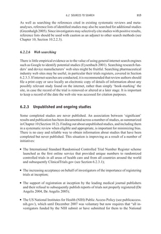 6.2 SOURCES TO SEARCH 113
As well as searching the references cited in existing systematic reviews and meta-
analyses, reference lists of identified studies may also be searched for additional studies
(Greenhalgh2005).Sinceinvestigatorsmayselectivelycitestudieswithpositiveresults,
reference lists should be used with caution as an adjunct to other search methods (see
Chapter 10, Section 10.2.2.3).
6.2.2.6 Web searching
There is little empirical evidence as to the value of using general internet search engines
such as Google to identify potential studies (Eysenbach 2001). Searching research fun-
ders’ and device manufacturers’ web sites might be fruitful. Searching pharmaceutical
industry web sites may be useful, in particular their trials registers, covered in Section
6.2.3.3. If internet searches are conducted, it is recommended that review authors should
file a print copy or save locally an electronic copy of details of information about any
possibly relevant study found on the internet, rather than simply ‘book-marking’ the
site, in case the record of the trial is removed or altered at a later stage. It is important
to keep a record of the date the web site was accessed for citation purposes.
6.2.3 Unpublished and ongoing studies
Some completed studies are never published. An association between ‘significant’
results and publication has been documented across a number of studies, as summarized
in Chapter 10 (Section 10.2). Finding out about unpublished studies, and including them
in a systematic review when eligible and appropriate, is important for minimizing bias.
There is no easy and reliable way to obtain information about studies that have been
completed but never published. This situation is improving as a result of a number of
initiatives:
r The International Standard Randomised Controlled Trial Number Register scheme
launched as the first online service that provided unique numbers to randomized
controlled trials in all areas of health care and from all countries around the world
and subsequently ClinicalTrials.gov (see Section 6.2.3.1);
r The increasing acceptance on behalf of investigators of the importance of registering
trials at inception;
r The support of registration at inception by the leading medical journal publishers
and their refusal to subsequently publish reports of trials not properly registered (De
Angelis 2004, De Angelis 2005);
r The US National Institutes for Health (NIH) Public Access Policy (see publicaccess.
nih.gov/), which until December 2007 was voluntary but now requires that “all in-
vestigators funded by the NIH submit or have submitted for them to the National
 