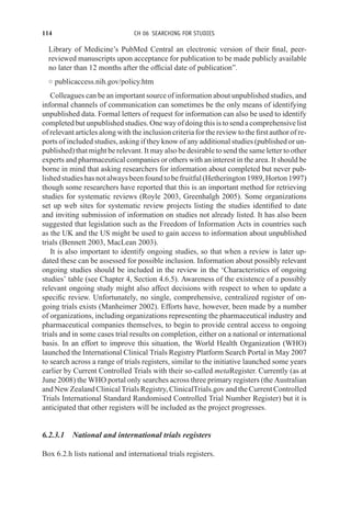 114 CH 06 SEARCHING FOR STUDIES
Library of Medicine’s PubMed Central an electronic version of their final, peer-
reviewed manuscripts upon acceptance for publication to be made publicly available
no later than 12 months after the official date of publication”.
◦ publicaccess.nih.gov/policy.htm
Colleagues can be an important source of information about unpublished studies, and
informal channels of communication can sometimes be the only means of identifying
unpublished data. Formal letters of request for information can also be used to identify
completed butunpublishedstudies. One wayofdoingthisistosenda comprehensivelist
of relevant articles along with the inclusion criteria for the review to the first author of re-
ports of included studies, asking if they know of any additional studies (published or un-
published) that might be relevant. It may also be desirable to send the same letter to other
experts and pharmaceutical companies or others with an interest in the area. It should be
borne in mind that asking researchers for information about completed but never pub-
lishedstudieshasnotalwaysbeenfoundtobefruitful(Hetherington1989,Horton1997)
though some researchers have reported that this is an important method for retrieving
studies for systematic reviews (Royle 2003, Greenhalgh 2005). Some organizations
set up web sites for systematic review projects listing the studies identified to date
and inviting submission of information on studies not already listed. It has also been
suggested that legislation such as the Freedom of Information Acts in countries such
as the UK and the US might be used to gain access to information about unpublished
trials (Bennett 2003, MacLean 2003).
It is also important to identify ongoing studies, so that when a review is later up-
dated these can be assessed for possible inclusion. Information about possibly relevant
ongoing studies should be included in the review in the ‘Characteristics of ongoing
studies’ table (see Chapter 4, Section 4.6.5). Awareness of the existence of a possibly
relevant ongoing study might also affect decisions with respect to when to update a
specific review. Unfortunately, no single, comprehensive, centralized register of on-
going trials exists (Manheimer 2002). Efforts have, however, been made by a number
of organizations, including organizations representing the pharmaceutical industry and
pharmaceutical companies themselves, to begin to provide central access to ongoing
trials and in some cases trial results on completion, either on a national or international
basis. In an effort to improve this situation, the World Health Organization (WHO)
launched the International Clinical Trials Registry Platform Search Portal in May 2007
to search across a range of trials registers, similar to the initiative launched some years
earlier by Current Controlled Trials with their so-called metaRegister. Currently (as at
June 2008) the WHO portal only searches across three primary registers (the Australian
and New Zealand Clinical Trials Registry, ClinicalTrials.gov and the Current Controlled
Trials International Standard Randomised Controlled Trial Number Register) but it is
anticipated that other registers will be included as the project progresses.
6.2.3.1 National and international trials registers
Box 6.2.h lists national and international trials registers.
 