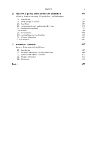 CONTENTS xi
21 Reviews in public health and health promotion 593
Edited by Rebecca Armstrong, Elizabeth Waters and Jodie Doyle
21.1 Introduction 593
21.2 Study designs to include 594
21.3 Searching 594
21.4 Assessment of study quality and risk of bias 595
21.5 Ethics and inequalities 597
21.6 Context 599
21.7 Sustainability 600
21.8 Applicability and transferability 601
21.9 Chapter information 603
21.10 References 603
22 Overviews of reviews 607
Lorne A Becker and Andrew D Oxman
22.1 Introduction 607
22.2 Preparing a Cochrane Overview of reviews 608
22.3 Format of a Cochrane Overview 613
22.4 Chapter information 631
22.5 References 631
Index 633
 