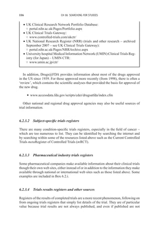 116 CH 06 SEARCHING FOR STUDIES
r UK Clinical Research Network Portfolio Database:
◦ portal.nihr.ac.uk/Pages/Portfolio.aspx
r UK Clinical Trials Gateway:
◦ www.controlled-trials.com/ukctr/
r UK National Research Register (NRR) (trials and other research – archived
September 2007 – see UK Clinical Trials Gateway):
◦ portal.nihr.ac.uk/Pages/NRRArchive.aspx
r University hospital Medical Information Network (UMIN) Clinical Trials Reg-
istry (for Japan) – UMIN CTR:
◦ www.umin.ac.jp/ctr/
In addition, Drugs@FDA provides information about most of the drugs approved
in the US since 1939. For those approved more recently (from 1998), there is often a
‘review’, which contains the scientific analyses that provided the basis for approval of
the new drug.
r www.accessdata.fda.gov/scripts/cder/drugsatfda/index.cfm
Other national and regional drug approval agencies may also be useful sources of
trial information.
6.2.3.2 Subject-specific trials registers
There are many condition-specific trials registers, especially in the field of cancer –
which are too numerous to list. They can be identified by searching the internet and
by searching within some of the resources listed above such as the Current Controlled
Trials metaRegister of Controlled Trials (mRCT).
6.2.3.3 Pharmaceutical industry trials registers
Some pharmaceutical companies make available information about their clinical trials
though their own web sites, either instead of or in addition to the information they make
available through national or international web sites such as those listed above. Some
examples are included in Box 6.2.i.
6.2.3.4 Trials results registers and other sources
Registers of the results of completed trials are a more recent phenomenon, following on
from ongoing trials registers that simply list details of the trial. They are of particular
value because trial results are not always published, and even if published are not
 