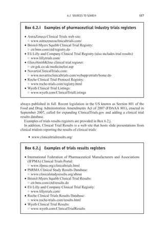 6.2 SOURCES TO SEARCH 117
Box 6.2.i Examples of pharmaceutical industry trials registers
r AstraZeneca Clinical Trials web site:
◦ www.astrazenecaclinicaltrials.com/
r Bristol-Myers Squibb Clinical Trial Registry:
◦ ctr.bms.com/ctd/registry.do
r Eli Lilly and Company Clinical Trial Registry (also includes trial results)
◦ www.lillytrials.com/
r GlaxoSmithKline clinical trial register:
◦ ctr.gsk.co.uk/medicinelist.asp
r NovartisClinicalTrials.com:
◦ www.novartisclinicaltrials.com/webapp/etrials/home.do
r Roche Clinical Trial Protocol Registry:
◦ www.roche-trials.com/registry.html
r Wyeth Clinical Trial Listings:
◦ www.wyeth.com/ClinicalTrialListings
always published in full. Recent legislation in the US known as Section 801 of the
Food and Drug Administration Amendments Act of 2007 (FDAAA 801), enacted in
September 2007, called for expanding ClinicalTrials.gov and adding a clinical trial
results database.
Examples of trials results registers are provided in Box 6.2.j.
In addition, Clinical Trial Results is a web site that hosts slide presentations from
clinical trialists reporting the results of clinical trials:
r www.clinicaltrialresults.org/
Box 6.2.j Examples of trials results registers
r International Federation of Pharmaceutical Manufacturers and Associations
(IFPMA) Clinical Trials Portal:
◦ www.ifpma.org/clinicaltrials.html
r PhRMA Clinical Study Results Database:
◦ www.clinicalstudyresults.org/about
r Bristol-Myers Squibb Clinical Trial Results:
◦ ctr.bms.com/ctd/results.do
r Eli Lilly and Company Clinical Trial Registry:
◦ www.lillytrials.com/
r Roche Clinical Trials Results Database:
◦ www.roche-trials.com/results.html
r Wyeth Clinical Trial Results:
◦ www.wyeth.com/ClinicalTrialResults
 