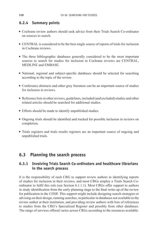 118 CH 06 SEARCHING FOR STUDIES
6.2.4 Summary points
r Cochrane review authors should seek advice from their Trials Search Co-ordinator
on sources to search.
r CENTRAL is considered to be the best single source of reports of trials for inclusion
in Cochrane reviews.
r The three bibliographic databases generally considered to be the most important
sources to search for studies for inclusion in Cochrane reviews are CENTRAL,
MEDLINE and EMBASE.
r National, regional and subject-specific databases should be selected for searching
according to the topic of the review.
r Conference abstracts and other grey literature can be an important source of studies
for inclusion in reviews.
r Reference lists in other reviews, guidelines, included (and excluded) studies and other
related articles should be searched for additional studies.
r Efforts should be made to identify unpublished studies.
r Ongoing trials should be identified and tracked for possible inclusion in reviews on
completion.
r Trials registers and trials results registers are an important source of ongoing and
unpublished trials.
6.3 Planning the search process
6.3.1 Involving Trials Search Co-ordinators and healthcare librarians
in the search process
It is the responsibility of each CRG to support review authors in identifying reports
of studies for inclusion in their reviews, and most CRGs employ a Trials Search Co-
ordinator to fulfil this role (see Section 6.1.1.1). Most CRGs offer support to authors
in study identification from the early planning stage to the final write-up of the review
for publication in the CDSR. This support might include designing search strategies or
advising on their design, running searches, in particular in databases not available to the
review author at their institution, and providing review authors with lists of references
to studies from the CRG’s Specialized Register and possibly from other databases.
The range of services offered varies across CRGs according to the resources available.
 