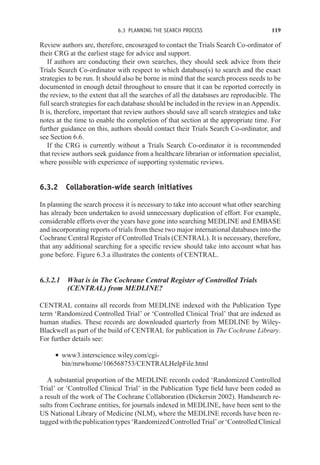 6.3 PLANNING THE SEARCH PROCESS 119
Review authors are, therefore, encouraged to contact the Trials Search Co-ordinator of
their CRG at the earliest stage for advice and support.
If authors are conducting their own searches, they should seek advice from their
Trials Search Co-ordinator with respect to which database(s) to search and the exact
strategies to be run. It should also be borne in mind that the search process needs to be
documented in enough detail throughout to ensure that it can be reported correctly in
the review, to the extent that all the searches of all the databases are reproducible. The
full search strategies for each database should be included in the review in an Appendix.
It is, therefore, important that review authors should save all search strategies and take
notes at the time to enable the completion of that section at the appropriate time. For
further guidance on this, authors should contact their Trials Search Co-ordinator, and
see Section 6.6.
If the CRG is currently without a Trials Search Co-ordinator it is recommended
that review authors seek guidance from a healthcare librarian or information specialist,
where possible with experience of supporting systematic reviews.
6.3.2 Collaboration-wide search initiatives
In planning the search process it is necessary to take into account what other searching
has already been undertaken to avoid unnecessary duplication of effort. For example,
considerable efforts over the years have gone into searching MEDLINE and EMBASE
and incorporating reports of trials from these two major international databases into the
Cochrane Central Register of Controlled Trials (CENTRAL). It is necessary, therefore,
that any additional searching for a specific review should take into account what has
gone before. Figure 6.3.a illustrates the contents of CENTRAL.
6.3.2.1 What is in The Cochrane Central Register of Controlled Trials
(CENTRAL) from MEDLINE?
CENTRAL contains all records from MEDLINE indexed with the Publication Type
term ‘Randomized Controlled Trial’ or ‘Controlled Clinical Trial’ that are indexed as
human studies. These records are downloaded quarterly from MEDLINE by Wiley-
Blackwell as part of the build of CENTRAL for publication in The Cochrane Library.
For further details see:
r www3.interscience.wiley.com/cgi-
bin/mrwhome/106568753/CENTRALHelpFile.html
A substantial proportion of the MEDLINE records coded ‘Randomized Controlled
Trial’ or ‘Controlled Clinical Trial’ in the Publication Type field have been coded as
a result of the work of The Cochrane Collaboration (Dickersin 2002). Handsearch re-
sults from Cochrane entities, for journals indexed in MEDLINE, have been sent to the
US National Library of Medicine (NLM), where the MEDLINE records have been re-
taggedwiththepublicationtypes‘RandomizedControlledTrial’or‘ControlledClinical
 