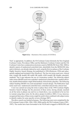 120 CH 06 SEARCHING FOR STUDIES
EMBASE
50,000
‘unique’
records
Hand-
searching/
Specialized
Registers etc
170,000
records
MEDLINE
310,000
records–
RCT [pt] or
CCT [pt]
CENTRAL
Issue 1, 2008
530,000
records
Figure 6.3.a Illustration of the contents of CENTRAL
Trial’ as appropriate. In addition, the US Cochrane Center (formerly the New England
Cochrane Center, Providence Office and the Baltimore Cochrane Center) and the UK
Cochrane Centre have conducted an electronic search of MEDLINE from 1966–2004 to
identify reports of randomized controlled trials, identifiable from the MEDLINE titles
and/or abstracts, not already indexed as such, using the first two phases of the Cochrane
Highly Sensitive Search Strategy first published in 1994 (Dickersin 1994) and subse-
quently updated and included in the Handbook. The free text terms used were: clinical
trial; (singl$ OR doubl$ OR trebl$ OR tripl$) AND (mask$ OR blind$); placebo$;
random$. The $ sign indicates the use of a truncation symbol. The following subject
index terms (MeSH) used were exploded: randomized controlled trials; random alloca-
tion; double-blind method; single-blind method; clinical trials; placebos. The following
subject heading (MeSH) was used unexploded: research design. The Publication Type
terms used were: randomized controlled trial; controlled clinical trial; clinical trial.
A test was carried out using the terms in phase three of the 1994 Cochrane Highly
Sensitive Search Strategy but the precision of those terms, having already searched
on all the terms in phases one and two as listed above, was considered to be too low
to warrant using these terms for the above project (Lefebvre 2001). It was, however,
recognized that some of these terms might be useful when combined with subject terms
to identify studies for some specific reviews (Eisinga 2007).
The above search was limited to humans. The following years were completed by the
US Cochrane Center (1966–1984; 1998–2004) and by the UK Cochrane Centre (1985–
1997). The results have been forwarded to the NLM and re-tagged in MEDLINE and
 
