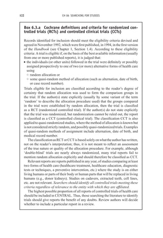 122 CH 06 SEARCHING FOR STUDIES
Box 6.3.a Cochrane definitions and criteria for randomized con-
trolled trials (RCTs) and controlled clinical trials (CCTs)
Records identified for inclusion should meet the eligibility criteria devised and
agreed in November 1992, which were first published, in 1994, in the first version
of the Handbook (see Chapter 1, Section 1.4). According to these eligibility
criteria: A trial is eligible if, on the basis of the best available information (usually
from one or more published reports), it is judged that:
r the individuals (or other units) followed in the trial were definitely or possibly
assigned prospectively to one of two (or more) alternative forms of health care
using
◦ random allocation or
◦ some quasi-random method of allocation (such as alternation, date of birth,
or case record number).
Trials eligible for inclusion are classified according to the reader’s degree of
certainty that random allocation was used to form the comparison groups in
the trial. If the author(s) state explicitly (usually by some variant of the term
‘random’ to describe the allocation procedure used) that the groups compared
in the trial were established by random allocation, then the trial is classified
as a RCT (randomized controlled trial). If the author(s) do not state explicitly
that the trial was randomized, but randomization cannot be ruled out, the report
is classified as a CCT (controlled clinical trial). The classification CCT is also
applied to quasi-randomized studies, where the method of allocation is known but
isnotconsideredstrictlyrandom,andpossiblyquasi-randomizedtrials.Examples
of quasi-random methods of assignment include alternation, date of birth, and
medical record number.
TheclassificationasRCTorCCTisbasedsolelyonwhattheauthorhaswritten,
not on the reader’s interpretation; thus, it is not meant to reflect an assessment
of the true nature or quality of the allocation procedure. For example, although
‘double-blind’ trials are nearly always randomized, many trial reports fail to
mention random allocation explicitly and should therefore be classified as CCT.
Relevant reports are reports published in any year, of studies comparing at least
two forms of health care (healthcare treatment, healthcare education, diagnostic
tests or techniques, a preventive intervention, etc.) where the study is on either
living humans or parts of their body or human parts that will be replaced in living
humans (e.g., donor kidneys). Studies on cadavers, extracted teeth, cell lines,
etc. are not relevant. Searchers should identify all controlled trials meeting these
criteria regardless of relevance to the entity with which they are affiliated.
The highest possible proportion of all reports of controlled trials of health care
should be included in CENTRAL. Thus, those searching the literature to identify
trials should give reports the benefit of any doubts. Review authors will decide
whether to include a particular report in a review.
 