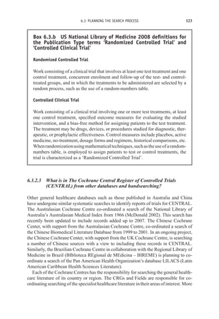 6.3 PLANNING THE SEARCH PROCESS 123
Box 6.3.b US National Library of Medicine 2008 definitions for
the Publication Type terms ‘Randomized Controlled Trial’ and
‘Controlled Clinical Trial’
Randomized Controlled Trial
Work consisting of a clinical trial that involves at least one test treatment and one
control treatment, concurrent enrolment and follow-up of the test- and control-
treated groups, and in which the treatments to be administered are selected by a
random process, such as the use of a random-numbers table.
Controlled Clinical Trial
Work consisting of a clinical trial involving one or more test treatments, at least
one control treatment, specified outcome measures for evaluating the studied
intervention, and a bias-free method for assigning patients to the test treatment.
The treatment may be drugs, devices, or procedures studied for diagnostic, ther-
apeutic, or prophylactic effectiveness. Control measures include placebos, active
medicine, no-treatment, dosage forms and regimens, historical comparisons, etc.
When randomization using mathematical techniques, such as the use of a random-
numbers table, is employed to assign patients to test or control treatments, the
trial is characterized as a ‘Randomized Controlled Trial’.
6.3.2.3 What is in The Cochrane Central Register of Controlled Trials
(CENTRAL) from other databases and handsearching?
Other general healthcare databases such as those published in Australia and China
have undergone similar systematic searches to identify reports of trials for CENTRAL.
The Australasian Cochrane Centre co-ordinated a search of the National Library of
Australia’s Australasian Medical Index from 1966 (McDonald 2002). This search has
recently been updated to include records added up to 2007. The Chinese Cochrane
Center, with support from the Australasian Cochrane Centre, co-ordinated a search of
the Chinese Biomedical Literature Database from 1999 to 2001. In an ongoing project,
the Chinese Cochrane Center, with support from the UK Cochrane Centre, is searching
a number of Chinese sources with a view to including these records in CENTRAL.
Similarly, the Brazilian Cochrane Centre in collaboration with the Regional Library of
Medicine in Brazil (BIblioteca REgional de MEdicina – BIREME) is planning to co-
ordinate a search of the Pan American Health Organization’s database LILACS (Latin
American Caribbean Health Sciences Literature).
Each of the Cochrane Centres has the responsibility for searching the general health-
care literature of its country or region. The CRGs and Fields are responsible for co-
ordinating searching of the specialist healthcare literature in their areas of interest. More
 