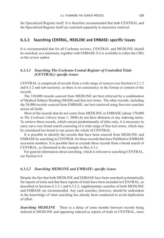 6.3 PLANNING THE SEARCH PROCESS 125
the Specialized Register itself. It is therefore recommended that both CENTRAL and
the Specialized Register itself are searched separately to maximize retrieval.
6.3.3 Searching CENTRAL, MEDLINE and EMBASE: specific issues
It is recommended that for all Cochrane reviews, CENTRAL and MEDLINE should
be searched, as a minimum, together with EMBASE if it is available to either the CRG
or the review author.
6.3.3.1 Searching The Cochrane Central Register of Controlled Trials
(CENTRAL): specific issues
CENTRAL is comprised of records from a wide range of sources (see Sections 6.2.1.2
and 6.3.2 and sub-sections), so there is no consistency in the format or content of the
records.
The 310,000 records sourced from MEDLINE are best retrieved by a combination
of Medical Subject Heading (MeSH) and free-text terms. The other records, including
the 50,000 records sourced from EMBASE, are best retrieved using free-text searches
across all fields.
Most of the records that do not come from MEDLINE or EMBASE (about 170,000
in The Cochrane Library Issue 1, 2008) do not have abstracts or any indexing terms.
To retrieve these records, which consist predominantly of titles only, it is necessary to
carry out a very broad search consisting of a wide range of free-text terms, which may
be considered too broad to run across the whole of CENTRAL.
It is possible to identify the records that have been sourced from MEDLINE and
EMBASE by searching in CENTRAL for those records that have PubMed or EMBASE
accession numbers. It is possible then to exclude these records from a broad search of
CENTRAL, as illustrated in the example in Box 6.3.c.
For general information about searching, which is relevant to searching CENTRAL,
see Section 6.4.
6.3.3.2 Searching MEDLINE and EMBASE: specific issues
Despite the fact that both MEDLINE and EMBASE have been searched systematically
for reports of trials and that these reports of trials have been included in CENTRAL, as
described in Sections 6.3.2.1 and 6.3.2.2, supplementary searches of both MEDLINE
and EMBASE are recommended. Any such searches, however, should be undertaken
in the knowledge of what searching has already been conducted to avoid duplication
of effort.
Searching MEDLINE There is a delay of some months between records being
indexed in MEDLINE and appearing indexed as reports of trials in CENTRAL, since
 