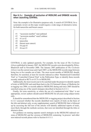 126 CH 06 SEARCHING FOR STUDIES
Box 6.3.c Example of exclusion of MEDLINE and EMBASE records
when searching CENTRAL
Note: the example is for illustrative purposes only. A search of CENTRAL for a
systematic review on this topic would require a wide range of alternative terms
for both tamoxifen and breast cancer.
#1 “accession number” near pubmed
#2 “accession number” near2 embase
#3 #1 or #2
#4 tamoxifen
#5 (breast near cancer)
#6 #4 and #5
#7 #6 not #3
CENTRAL is only updated quarterly. For example, for the issue of The Cochrane
Library published in January 2007, the MEDLINE records were downloaded by Wiley-
Blackwell staff in November 2006. The January 2007 publication of The Cochrane
Library was the current issue until April 2007, so the MEDLINE records range between
being two to five months out of date. The most recent months of MEDLINE should,
therefore, be searched, at least for records indexed as either ‘Randomized Controlled
Trial’ or ‘Controlled Clinical Trial’ in the Publication Type, to identify those records
recently indexed as RCTs or CCTs in MEDLINE.
Additionally, the most recent year to be searched under the project to identify reports
of trials in MEDLINE and send them back to the US National Library of Medicine for
re-tagging was 2004, so records added to MEDLINE during and since 2005 should be
searched using one of the search strategies described in Section 6.4.11.1.
Finally, for extra sensitivity, or where the use of a randomized trial ‘filter’ is not
appropriate, review authors should search MEDLINE for all years using subject terms
only.
It should be remembered that the MEDLINE re-tagging project described in Section
6.3.2.1 assessed whether the records identified were reports of trials on the basis of
the title and abstract only, so any supplementary search of MEDLINE that is followed
up by accessing the full text of the articles will identify additional reports of trials,
most likely through the methods sections, that were not identified through the titles or
abstracts alone.
For guidance on running separate search strategies in the MEDLINE-indexed ver-
sions of MEDLINE and the versions of MEDLINE containing ‘in process’ and other
non-indexed records please refer to Section 6.4.11.1.
 