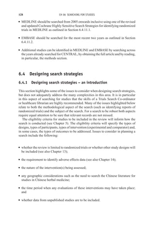 128 CH 06 SEARCHING FOR STUDIES
r MEDLINE should be searched from 2005 onwards inclusive using one of the revised
and updated Cochrane Highly Sensitive Search Strategies for identifying randomized
trials in MEDLINE as outlined in Section 6.4.11.1.
r EMBASE should be searched for the most recent two years as outlined in Section
6.4.11.2.
r Additional studies can be identified in MEDLINE and EMBASE by searching across
the years already searched for CENTRAL, by obtaining the full article and by reading,
in particular, the methods section.
6.4 Designing search strategies
6.4.1 Designing search strategies – an introduction
This section highlights some of the issues to consider when designing search strategies,
but does not adequately address the many complexities in this area. It is in particular
in this aspect of searching for studies that the skills of a Trials Search Co-ordinator
or healthcare librarian are highly recommended. Many of the issues highlighted below
relate to both the methodological aspect of the search (such as identifying reports of
randomized trials) and the subject of the search. For a search to be robust both aspects
require equal attention to be sure that relevant records are not missed.
The eligibility criteria for studies to be included in the review will inform how the
search is conducted (see Chapter 5). The eligibility criteria will specify the types of
designs, types of participants, types of intervention (experimental and comparator) and,
in some cases, the types of outcomes to be addressed. Issues to consider in planning a
search include the following:
r whether the review is limited to randomized trials or whether other study designs will
be included (see also Chapter 13);
r the requirement to identify adverse effects data (see also Chapter 14);
r the nature of the intervention(s) being assessed;
r any geographic considerations such as the need to search the Chinese literature for
studies in Chinese herbal medicine;
r the time period when any evaluations of these interventions may have taken place;
and
r whether data from unpublished studies are to be included.
 