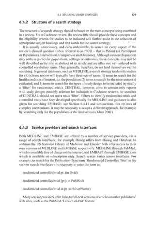 6.4 DESIGNING SEARCH STRATEGIES 129
6.4.2 Structure of a search strategy
The structure of a search strategy should be based on the main concepts being examined
in a review. For a Cochrane review, the review title should provide these concepts and
the eligibility criteria for studies to be included will further assist in the selection of
appropriate subject headings and text words for the search strategy.
It is usually unnecessary, and even undesirable, to search on every aspect of the
review’s clinical question (often referred to as PICO – that is Patient (or Participant
or Population), Intervention, Comparison and Outcome). Although a research question
may address particular populations, settings or outcomes, these concepts may not be
well described in the title or abstract of an article and are often not well indexed with
controlled vocabulary terms. They generally, therefore, do not lend themselves well to
searching. In general databases, such as MEDLINE, a search strategy to identify studies
for a Cochrane review will typically have three sets of terms: 1) terms to search for the
health condition of interest, i.e. the population; 2) terms to search for the intervention(s)
evaluated; and 3) terms to search for the types of study design to be included (typically
a ‘filter’ for randomized trials). CENTRAL, however, aims to contain only reports
with study designs possibly relevant for inclusion in Cochrane reviews, so searches
of CENTRAL should not use a trials ‘filter’. Filters to identify randomized trials and
controlled trials have been developed specifically for MEDLINE and guidance is also
given for searching EMBASE: see Section 6.4.11 and sub-sections. For reviews of
complex interventions, it may be necessary to adopt a different approach, for example
by searching only for the population or the intervention (Khan 2001).
6.4.3 Service providers and search interfaces
Both MEDLINE and EMBASE are offered by a number of service providers, via a
range of search interfaces; for example Dialog offers both Dialog and DataStar. In
addition the US National Library of Medicine and Elsevier both offer access to their
own versions of MEDLINE and EMBASE respectively: MEDLINE through PubMed,
which is available free of charge on the internet, and EMBASE through EMBASE.com
which is available on subscription only. Search syntax varies across interfaces. For
example, to search for the Publication Type term ‘Randomized Controlled Trial’ in the
various search interfaces it is necessary to enter the term as:
randomized controlled trial.pt. (in Ovid)
randomized controlled trial [pt] (in PubMed)
randomized controlled trial in pt (in SilverPlatter)
Many service providers offer links to full-text versions of articles on other publishers’
web sites, such as the PubMed ‘Links/LinkOut’ feature.
 