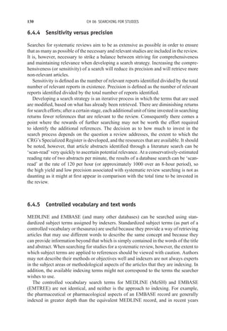 130 CH 06 SEARCHING FOR STUDIES
6.4.4 Sensitivity versus precision
Searches for systematic reviews aim to be as extensive as possible in order to ensure
that as many as possible of the necessary and relevant studies are included in the review.
It is, however, necessary to strike a balance between striving for comprehensiveness
and maintaining relevance when developing a search strategy. Increasing the compre-
hensiveness (or sensitivity) of a search will reduce its precision and will retrieve more
non-relevant articles.
Sensitivity is defined as the number of relevant reports identified divided by the total
number of relevant reports in existence. Precision is defined as the number of relevant
reports identified divided by the total number of reports identified.
Developing a search strategy is an iterative process in which the terms that are used
are modified, based on what has already been retrieved. There are diminishing returns
for search efforts; after a certain stage, each additional unit of time invested in searching
returns fewer references that are relevant to the review. Consequently there comes a
point where the rewards of further searching may not be worth the effort required
to identify the additional references. The decision as to how much to invest in the
search process depends on the question a review addresses, the extent to which the
CRG’s Specialized Register is developed, and the resources that are available. It should
be noted, however, that article abstracts identified through a literature search can be
‘scan-read’ very quickly to ascertain potential relevance. At a conservatively-estimated
reading rate of two abstracts per minute, the results of a database search can be ‘scan-
read’ at the rate of 120 per hour (or approximately 1000 over an 8-hour period), so
the high yield and low precision associated with systematic review searching is not as
daunting as it might at first appear in comparison with the total time to be invested in
the review.
6.4.5 Controlled vocabulary and text words
MEDLINE and EMBASE (and many other databases) can be searched using stan-
dardized subject terms assigned by indexers. Standardized subject terms (as part of a
controlled vocabulary or thesaurus) are useful because they provide a way of retrieving
articles that may use different words to describe the same concept and because they
can provide information beyond that which is simply contained in the words of the title
and abstract. When searching for studies for a systematic review, however, the extent to
which subject terms are applied to references should be viewed with caution. Authors
may not describe their methods or objectives well and indexers are not always experts
in the subject areas or methodological aspects of the articles that they are indexing. In
addition, the available indexing terms might not correspond to the terms the searcher
wishes to use.
The controlled vocabulary search terms for MEDLINE (MeSH) and EMBASE
(EMTREE) are not identical, and neither is the approach to indexing. For example,
the pharmaceutical or pharmacological aspects of an EMBASE record are generally
indexed in greater depth than the equivalent MEDLINE record, and in recent years
 