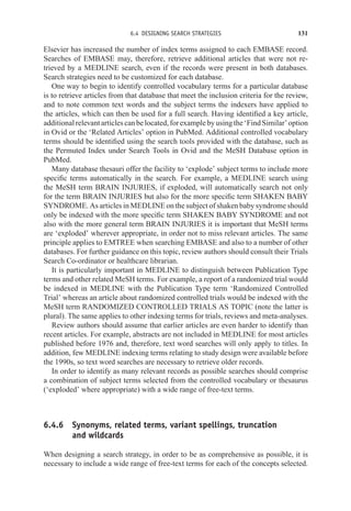 6.4 DESIGNING SEARCH STRATEGIES 131
Elsevier has increased the number of index terms assigned to each EMBASE record.
Searches of EMBASE may, therefore, retrieve additional articles that were not re-
trieved by a MEDLINE search, even if the records were present in both databases.
Search strategies need to be customized for each database.
One way to begin to identify controlled vocabulary terms for a particular database
is to retrieve articles from that database that meet the inclusion criteria for the review,
and to note common text words and the subject terms the indexers have applied to
the articles, which can then be used for a full search. Having identified a key article,
additionalrelevantarticlescanbelocated,forexamplebyusingthe‘FindSimilar’option
in Ovid or the ‘Related Articles’ option in PubMed. Additional controlled vocabulary
terms should be identified using the search tools provided with the database, such as
the Permuted Index under Search Tools in Ovid and the MeSH Database option in
PubMed.
Many database thesauri offer the facility to ‘explode’ subject terms to include more
specific terms automatically in the search. For example, a MEDLINE search using
the MeSH term BRAIN INJURIES, if exploded, will automatically search not only
for the term BRAIN INJURIES but also for the more specific term SHAKEN BABY
SYNDROME. As articles in MEDLINE on the subject of shaken baby syndrome should
only be indexed with the more specific term SHAKEN BABY SYNDROME and not
also with the more general term BRAIN INJURIES it is important that MeSH terms
are ‘exploded’ wherever appropriate, in order not to miss relevant articles. The same
principle applies to EMTREE when searching EMBASE and also to a number of other
databases. For further guidance on this topic, review authors should consult their Trials
Search Co-ordinator or healthcare librarian.
It is particularly important in MEDLINE to distinguish between Publication Type
terms and other related MeSH terms. For example, a report of a randomized trial would
be indexed in MEDLINE with the Publication Type term ‘Randomized Controlled
Trial’ whereas an article about randomized controlled trials would be indexed with the
MeSH term RANDOMIZED CONTROLLED TRIALS AS TOPIC (note the latter is
plural). The same applies to other indexing terms for trials, reviews and meta-analyses.
Review authors should assume that earlier articles are even harder to identify than
recent articles. For example, abstracts are not included in MEDLINE for most articles
published before 1976 and, therefore, text word searches will only apply to titles. In
addition, few MEDLINE indexing terms relating to study design were available before
the 1990s, so text word searches are necessary to retrieve older records.
In order to identify as many relevant records as possible searches should comprise
a combination of subject terms selected from the controlled vocabulary or thesaurus
(‘exploded’ where appropriate) with a wide range of free-text terms.
6.4.6 Synonyms, related terms, variant spellings, truncation
and wildcards
When designing a search strategy, in order to be as comprehensive as possible, it is
necessary to include a wide range of free-text terms for each of the concepts selected.
 