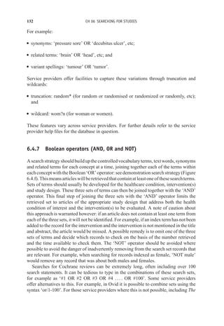 132 CH 06 SEARCHING FOR STUDIES
For example:
r synonyms: ‘pressure sore’ OR ‘decubitus ulcer’, etc;
r related terms: ‘brain’ OR ‘head’, etc; and
r variant spellings: ‘tumour’ OR ‘tumor’.
Service providers offer facilities to capture these variations through truncation and
wildcards:
r truncation: random* (for random or randomised or randomized or randomly, etc);
and
r wildcard: wom?n (for woman or women).
These features vary across service providers. For further details refer to the service
provider help files for the database in question.
6.4.7 Boolean operators (AND, OR and NOT)
Asearchstrategyshouldbuildupthecontrolledvocabularyterms,textwords,synonyms
and related terms for each concept at a time, joining together each of the terms within
each concept with the Boolean ‘OR’ operator: see demonstration search strategy (Figure
6.4.f). This means articles will be retrieved that contain at least one of these search terms.
Sets of terms should usually be developed for the healthcare condition, intervention(s)
and study design. These three sets of terms can then be joined together with the ‘AND’
operator. This final step of joining the three sets with the ‘AND’ operator limits the
retrieved set to articles of the appropriate study design that address both the health
condition of interest and the intervention(s) to be evaluated. A note of caution about
this approach is warranted however: if an article does not contain at least one term from
each of the three sets, it will not be identified. For example, if an index term has not been
added to the record for the intervention and the intervention is not mentioned in the title
and abstract, the article would be missed. A possible remedy is to omit one of the three
sets of terms and decide which records to check on the basis of the number retrieved
and the time available to check them. The ‘NOT’ operator should be avoided where
possible to avoid the danger of inadvertently removing from the search set records that
are relevant. For example, when searching for records indexed as female, ‘NOT male’
would remove any record that was about both males and females.
Searches for Cochrane reviews can be extremely long, often including over 100
search statements. It can be tedious to type in the combinations of these search sets,
for example as ‘#1 OR #2 OR #3 OR #4 . . . . OR #100’. Some service providers
offer alternatives to this. For example, in Ovid it is possible to combine sets using the
syntax ‘or/1-100’. For those service providers where this is not possible, including The
 