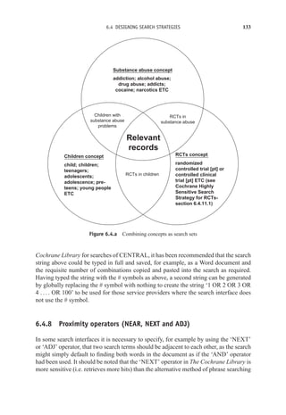 6.4 DESIGNING SEARCH STRATEGIES 133
addiction; alcohol abuse;
drug abuse; addicts;
cocaine; narcotics ETC
randomized
controlled trial [pt] or
controlled clinical
trial [pt] ETC (see
Cochrane Highly
Sensitive Search
Strategy for RCTs-
section 6.4.11.1)
child; children;
teenagers;
adolescents;
adolescence; pre-
teens; young people
ETC
RCTs in
substance abuse
RCTs in children
Relevant
records
Children with
substance abuse
problems
RCTs concept
Children concept
Substance abuse concept
Figure 6.4.a Combining concepts as search sets
Cochrane Library for searches of CENTRAL, it has been recommended that the search
string above could be typed in full and saved, for example, as a Word document and
the requisite number of combinations copied and pasted into the search as required.
Having typed the string with the # symbols as above, a second string can be generated
by globally replacing the # symbol with nothing to create the string ‘1 OR 2 OR 3 OR
4 . . . . OR 100’ to be used for those service providers where the search interface does
not use the # symbol.
6.4.8 Proximity operators (NEAR, NEXT and ADJ)
In some search interfaces it is necessary to specify, for example by using the ‘NEXT’
or ‘ADJ’ operator, that two search terms should be adjacent to each other, as the search
might simply default to finding both words in the document as if the ‘AND’ operator
had been used. It should be noted that the ‘NEXT’ operator in The Cochrane Library is
more sensitive (i.e. retrieves more hits) than the alternative method of phrase searching
 