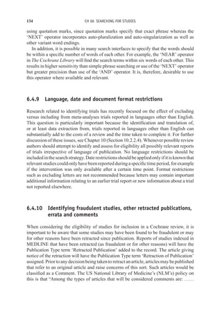 134 CH 06 SEARCHING FOR STUDIES
using quotation marks, since quotation marks specify that exact phrase whereas the
‘NEXT’ operator incorporates auto-pluralization and auto-singularization as well as
other variant word endings.
In addition, it is possible in many search interfaces to specify that the words should
be within a specific number of words of each other. For example, the ‘NEAR’ operator
in The Cochrane Library will find the search terms within six words of each other. This
results in higher sensitivity than simple phrase searching or use of the ‘NEXT’ operator
but greater precision than use of the ‘AND’ operator. It is, therefore, desirable to use
this operator where available and relevant.
6.4.9 Language, date and document format restrictions
Research related to identifying trials has recently focused on the effect of excluding
versus including from meta-analyses trials reported in languages other than English.
This question is particularly important because the identification and translation of,
or at least data extraction from, trials reported in languages other than English can
substantially add to the costs of a review and the time taken to complete it. For further
discussion of these issues, see Chapter 10 (Section 10.2.2.4). Whenever possible review
authors should attempt to identify and assess for eligibility all possibly relevant reports
of trials irrespective of language of publication. No language restrictions should be
includedinthesearchstrategy. Daterestrictionsshouldbeappliedonlyifitisknownthat
relevant studies could only have been reported during a specific time period, for example
if the intervention was only available after a certain time point. Format restrictions
such as excluding letters are not recommended because letters may contain important
additional information relating to an earlier trial report or new information about a trial
not reported elsewhere.
6.4.10 Identifying fraudulent studies, other retracted publications,
errata and comments
When considering the eligibility of studies for inclusion in a Cochrane review, it is
important to be aware that some studies may have been found to be fraudulent or may
for other reasons have been retracted since publication. Reports of studies indexed in
MEDLINE that have been retracted (as fraudulent or for other reasons) will have the
Publication Type term ‘Retracted Publication’ added to the record. The article giving
notice of the retraction will have the Publication Type term ‘Retraction of Publication’
assigned. Prior to any decision being taken to retract an article, articles may be published
that refer to an original article and raise concerns of this sort. Such articles would be
classified as a Comment. The US National Library of Medicine’s (NLM’s) policy on
this is that “Among the types of articles that will be considered comments are: . . . . .
 