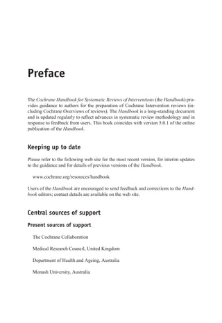 Preface
The Cochrane Handbook for Systematic Reviews of Interventions (the Handbook) pro-
vides guidance to authors for the preparation of Cochrane Intervention reviews (in-
cluding Cochrane Overviews of reviews). The Handbook is a long-standing document
and is updated regularly to reflect advances in systematic review methodology and in
response to feedback from users. This book coincides with version 5.0.1 of the online
publication of the Handbook.
Keeping up to date
Please refer to the following web site for the most recent version, for interim updates
to the guidance and for details of previous versions of the Handbook.
www.cochrane.org/resources/handbook
Users of the Handbook are encouraged to send feedback and corrections to the Hand-
book editors; contact details are available on the web site.
Central sources of support
Present sources of support
The Cochrane Collaboration
Medical Research Council, United Kingdom
Department of Health and Ageing, Australia
Monash University, Australia
 
