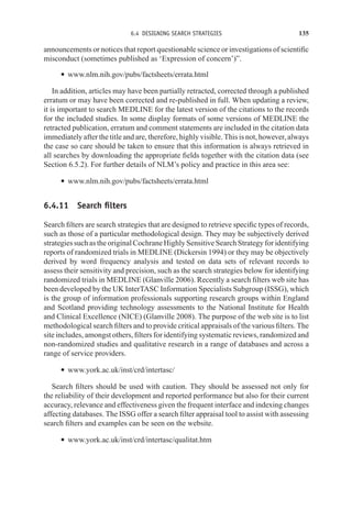 6.4 DESIGNING SEARCH STRATEGIES 135
announcements or notices that report questionable science or investigations of scientific
misconduct (sometimes published as ‘Expression of concern’)”.
r www.nlm.nih.gov/pubs/factsheets/errata.html
In addition, articles may have been partially retracted, corrected through a published
erratum or may have been corrected and re-published in full. When updating a review,
it is important to search MEDLINE for the latest version of the citations to the records
for the included studies. In some display formats of some versions of MEDLINE the
retracted publication, erratum and comment statements are included in the citation data
immediately after the title and are, therefore, highly visible. This is not, however, always
the case so care should be taken to ensure that this information is always retrieved in
all searches by downloading the appropriate fields together with the citation data (see
Section 6.5.2). For further details of NLM’s policy and practice in this area see:
r www.nlm.nih.gov/pubs/factsheets/errata.html
6.4.11 Search filters
Search filters are search strategies that are designed to retrieve specific types of records,
such as those of a particular methodological design. They may be subjectively derived
strategies such as the original Cochrane Highly Sensitive Search Strategy for identifying
reports of randomized trials in MEDLINE (Dickersin 1994) or they may be objectively
derived by word frequency analysis and tested on data sets of relevant records to
assess their sensitivity and precision, such as the search strategies below for identifying
randomized trials in MEDLINE (Glanville 2006). Recently a search filters web site has
been developed by the UK InterTASC Information Specialists Subgroup (ISSG), which
is the group of information professionals supporting research groups within England
and Scotland providing technology assessments to the National Institute for Health
and Clinical Excellence (NICE) (Glanville 2008). The purpose of the web site is to list
methodological search filters and to provide critical appraisals of the various filters. The
site includes, amongst others, filters for identifying systematic reviews, randomized and
non-randomized studies and qualitative research in a range of databases and across a
range of service providers.
r www.york.ac.uk/inst/crd/intertasc/
Search filters should be used with caution. They should be assessed not only for
the reliability of their development and reported performance but also for their current
accuracy, relevance and effectiveness given the frequent interface and indexing changes
affecting databases. The ISSG offer a search filter appraisal tool to assist with assessing
search filters and examples can be seen on the website.
r www.york.ac.uk/inst/crd/intertasc/qualitat.htm
 
