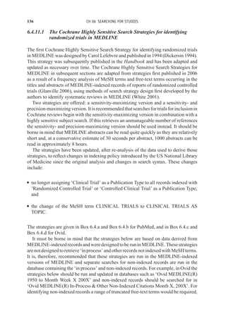 136 CH 06 SEARCHING FOR STUDIES
6.4.11.1 The Cochrane Highly Sensitive Search Strategies for identifying
randomized trials in MEDLINE
The first Cochrane Highly Sensitive Search Strategy for identifying randomized trials
in MEDLINE was designed by Carol Lefebvre and published in 1994 (Dickersin 1994).
This strategy was subsequently published in the Handbook and has been adapted and
updated as necessary over time. The Cochrane Highly Sensitive Search Strategies for
MEDLINE in subsequent sections are adapted from strategies first published in 2006
as a result of a frequency analysis of MeSH terms and free-text terms occurring in the
titles and abstracts of MEDLINE-indexed records of reports of randomized controlled
trials (Glanville 2006), using methods of search strategy design first developed by the
authors to identify systematic reviews in MEDLINE (White 2001).
Two strategies are offered: a sensitivity-maximizing version and a sensitivity- and
precision-maximizing version. It is recommended that searches for trials for inclusion in
Cochrane reviews begin with the sensitivity-maximizing version in combination with a
highly sensitive subject search. If this retrieves an unmanageable number of references
the sensitivity- and precision-maximizing version should be used instead. It should be
borne in mind that MEDLINE abstracts can be read quite quickly as they are relatively
short and, at a conservative estimate of 30 seconds per abstract, 1000 abstracts can be
read in approximately 8 hours.
The strategies have been updated, after re-analysis of the data used to derive those
strategies, to reflect changes in indexing policy introduced by the US National Library
of Medicine since the original analysis and changes in search syntax. These changes
include:
r no longer assigning ‘Clinical Trial’ as a Publication Type to all records indexed with
‘Randomized Controlled Trial’ or ‘Controlled Clinical Trial’ as a Publication Type;
and
r the change of the MeSH term CLINICAL TRIALS to CLINICAL TRIALS AS
TOPIC.
The strategies are given in Box 6.4.a and Box 6.4.b for PubMed, and in Box 6.4.c and
Box 6.4.d for Ovid.
It must be borne in mind that the strategies below are based on data derived from
MEDLINE-indexed records and were designed to be run in MEDLINE. These strategies
are not designed to retrieve ‘in process’ and other records not indexed with MeSH terms.
It is, therefore, recommended that these strategies are run in the MEDLINE-indexed
versions of MEDLINE and separate searches for non-indexed records are run in the
database containing the ‘in process’ and non-indexed records. For example, in Ovid the
strategies below should be run and updated in databases such as ‘Ovid MEDLINE(R)
1950 to Month Week X 200X’ and non-indexed records should be searched for in
‘Ovid MEDLINE(R) In-Process  Other Non-Indexed Citations Month X, 200X’. For
identifying non-indexed records a range of truncated free-text terms would be required,
 
