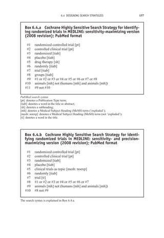 6.4 DESIGNING SEARCH STRATEGIES 137
Box 6.4.a Cochrane Highly Sensitive Search Strategy for identify-
ing randomized trials in MEDLINE: sensitivity-maximizing version
(2008 revision); PubMed format
#1 randomized controlled trial [pt]
#2 controlled clinical trial [pt]
#3 randomized [tiab]
#4 placebo [tiab]
#5 drug therapy [sh]
#6 randomly [tiab]
#7 trial [tiab]
#8 groups [tiab]
#9 #1 or #2 or #3 or #4 or #5 or #6 or #7 or #8
#10 animals [mh] not (humans [mh] and animals [mh])
#11 #9 not #10
PubMed search syntax
[pt] denotes a Publication Type term;
[tiab] denotes a word in the title or abstract;
[sh] denotes a subheading;
[mh] denotes a Medical Subject Heading (MeSH) term (‘exploded’);
[mesh: noexp] denotes a Medical Subject Heading (MeSH) term (not ‘exploded’);
[ti] denotes a word in the title.
Box 6.4.b Cochrane Highly Sensitive Search Strategy for identi-
fying randomized trials in MEDLINE: sensitivity- and precision-
maximizing version (2008 revision); PubMed format
#1 randomized controlled trial [pt]
#2 controlled clinical trial [pt]
#3 randomized [tiab]
#4 placebo [tiab]
#5 clinical trials as topic [mesh: noexp]
#6 randomly [tiab]
#7 trial [ti]
#8 #1 or #2 or #3 or #4 or #5 or #6 or #7
#9 animals [mh] not (humans [mh] and animals [mh])
#10 #8 not #9
The search syntax is explained in Box 6.4.a.
 
