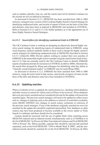 6.4 DESIGNING SEARCH STRATEGIES 139
such as random, placebo, trial, etc, and the search must not be limited to humans (as
the records are not yet indexed as humans).
As discussed in Section 6.3.2.1, MEDLINE has been searched from 1966 to 2004
inclusive, using previous versions of the Cochrane Highly Sensitive Search Strategy for
identifying randomized trials, and records of reports of trials (on the basis of the titles
and abstracts only) have been re-indexed in MEDLINE and included in CENTRAL.
Refer to Sections 6.3.2.1 and 6.3.3.2 for further guidance as to the appropriate use of
these Highly Sensitive Search Strategies.
6.4.11.2 Search filters for identifying randomized trials in EMBASE
The UK Cochrane Centre is working on designing an objectively derived highly sen-
sitive search strategy for identifying reports of randomized trials in EMBASE, using
word frequency analysis methods similar to those used to design the highly sensitive
search strategies for identifying randomized trials in MEDLINE described in Section
6.4.11.1 (Glanville 2006). Review authors wishing to conduct their own searches of
EMBASE in the meanwhile might wish to consider using the search terms listed in Sec-
tion 6.3.2.2 that are currently used by the UK Cochrane Centre to identify EMBASE
reports of randomized trials for inclusion in CENTRAL (Lefebvre 2008). Alternatively,
the search filter designed by Wong and colleagues for identifying what they define as
“clinically sound treatment studies” in EMBASE may be used (Wong 2006).
As discussed in Section 6.3.2.2, EMBASE has been searched from 1980 to 2006
inclusive, using the terms listed in that section, and records of reports of trials (on the
basis of the titles and abstracts only) have been included in CENTRAL.
6.4.12 Updating searches
When a Cochrane review is updated, the search process (i.e. deciding which databases
and other sources to search for which years) will have to be reviewed. Those databases
that were previously searched and are considered relevant for the update will need to be
searched again. The previous search strategies will need to be updated to reflect issues
such as: changes in indexing such as the addition or removal of controlled vocabulary
terms (MeSH, EMTREE etc); changes in search syntax; comments or criticisms of
the previous search strategies. If any of the databases originally searched are not to be
searched for the update this should be explained and justified. New databases or other
sources may have been produced or become available to the review author or Trials
Search Co-ordinator and these should also be considered.
Caution should be exercised with the use of update limits when searching across
MEDLINE-indexed and un-indexed records simultaneously such as in PubMed or in
the Ovid MEDLINE ‘In-Process  Other Non-Indexed Citations and Ovid MEDLINE
1950 to Present’ file. Where possible, separate files should be selected and searched
separately, such as the Ovid MEDLINE ‘1950 to Month Week X 200X’, and the non-
indexed records should be searched for in the Ovid MEDLINE ‘In-Process  Other
 