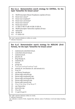 Box 6.4.e Demonstration search strategy for CENTRAL, for the
topic ‘Tamoxifen for breast cancer’
#1 MeSH descriptor Breast Neoplasms explode all trees
#2 breast near cancer*
#3 breast near neoplasm*
#4 breast near carcinoma*
#5 breast near tumour*
#6 breast near tumor*
#7 #1 OR #2 OR #3 OR #4 OR #5 OR #6
#8 MeSH descriptor Tamoxifen explode all trees
#9 tamoxifen
#10 #8 OR #9
#11 #7 AND #10
The ‘near’ operator defaults to within six words;
‘*’ indicates truncation.
Box 6.4.f Demonstration search strategy for MEDLINE (Ovid
format), for the topic ‘Tamoxifen for breast cancer’
1 randomized controlled trial.pt.
2 controlled clinical trial.pt.
3 randomized.ab.
4 placebo.ab.
5 drug therapy.fs.
6 randomly.ab.
7 trial.ab.
8 groups.ab.
9 1 or 2 or 3 or 4 or 5 or 6 or 7 or 8
10 animals.sh. not (humans.sh. and animals.sh.)
11. 9 not 10
12. exp Breast Neoplasms/
13. (breast adj6 cancer$).mp.
14. (breast adj6 neoplasm$).mp.
15. (breast adj6 carcinoma$).mp.
16. (breast adj6 tumour$).mp.
17. (breast adj6 tumor$).mp.
18. 12 or 13 or 14 or 15 or 16 or 17
19. exp Tamoxifen/
20. tamoxifen.mp.
21. 19 or 20
22. 11 and 18 and 21
The ‘adj6’ operator indicates within six words;
‘$’ indicates truncation;
.mp. indicates a search of title, original title, abstract, name of substance word and subject heading
word.
 