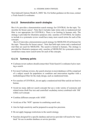 6.4 DESIGNING SEARCH STRATEGIES 141
Non-Indexed Citations Month X, 200X’ file. For further guidance on this issue, contact
a Trials Search Co-ordinator.
6.4.13 Demonstration search strategies
Box 6.4.e provides a demonstration search strategy for CENTRAL for the topic ‘Ta-
moxifen for breast cancer’. Note that it includes topic terms only (a randomized trial
filter is not appropriate for CENTRAL). There is no limiting to humans only. The
strategy is provided for illustrative purposes only: searches of CENTRAL for studies
to include in a systematic review would have many more search terms for each of the
concepts.
Box 6.4.f provides a demonstration search strategy for MEDLINE (Ovid format) for
the topic ‘Tamoxifen for breast cancer’. Note that both topic terms and a randomized
trial filter are used for MEDLINE. The search is limited to humans. The strategy is
provided for illustrative purposes only: searches of MEDLINE for systematic reviews
would have many more search terms for each of the concepts.
6.4.14 Summary points
r Cochrane review authors should contact their Trials Search Co-ordinator before start-
ing a search.
r For most Cochrane reviews, the search structure in most databases will be comprised
of a subject search for population or condition and intervention together with a
methodological filter for the study design, such as randomized trials.
r For searches of CENTRAL, do not apply a randomized trial filter and do not limit to
human.
r Avoid too many different search concepts but use a wide variety of synonyms and
related terms (both free text and controlled vocabulary terms) combined with ‘OR’
within each concept.
r Combine different concepts with ‘AND’.
r Avoid use of the ‘NOT’ operator in combining search sets.
r Aim for high sensitivity and be prepared to accept low precision.
r Do not apply language restrictions to the search strategy.
r Searches designed for a specific database and service provider will need to be ‘trans-
lated’ for use in another database or service provider.
 