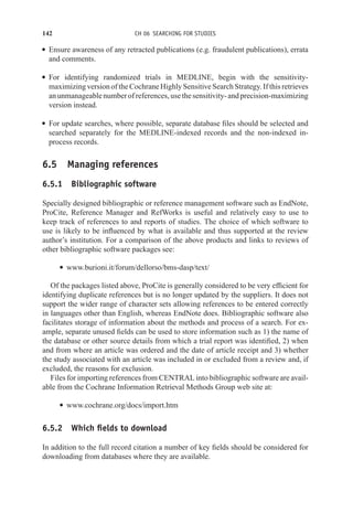 142 CH 06 SEARCHING FOR STUDIES
r Ensure awareness of any retracted publications (e.g. fraudulent publications), errata
and comments.
r For identifying randomized trials in MEDLINE, begin with the sensitivity-
maximizing version of the Cochrane Highly Sensitive Search Strategy. If this retrieves
anunmanageablenumberofreferences,usethesensitivity-andprecision-maximizing
version instead.
r For update searches, where possible, separate database files should be selected and
searched separately for the MEDLINE-indexed records and the non-indexed in-
process records.
6.5 Managing references
6.5.1 Bibliographic software
Specially designed bibliographic or reference management software such as EndNote,
ProCite, Reference Manager and RefWorks is useful and relatively easy to use to
keep track of references to and reports of studies. The choice of which software to
use is likely to be influenced by what is available and thus supported at the review
author’s institution. For a comparison of the above products and links to reviews of
other bibliographic software packages see:
r www.burioni.it/forum/dellorso/bms-dasp/text/
Of the packages listed above, ProCite is generally considered to be very efficient for
identifying duplicate references but is no longer updated by the suppliers. It does not
support the wider range of character sets allowing references to be entered correctly
in languages other than English, whereas EndNote does. Bibliographic software also
facilitates storage of information about the methods and process of a search. For ex-
ample, separate unused fields can be used to store information such as 1) the name of
the database or other source details from which a trial report was identified, 2) when
and from where an article was ordered and the date of article receipt and 3) whether
the study associated with an article was included in or excluded from a review and, if
excluded, the reasons for exclusion.
Files for importing references from CENTRAL into bibliographic software are avail-
able from the Cochrane Information Retrieval Methods Group web site at:
r www.cochrane.org/docs/import.htm
6.5.2 Which fields to download
In addition to the full record citation a number of key fields should be considered for
downloading from databases where they are available.
 