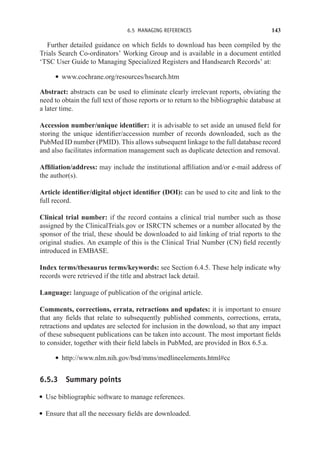 6.5 MANAGING REFERENCES 143
Further detailed guidance on which fields to download has been compiled by the
Trials Search Co-ordinators’ Working Group and is available in a document entitled
‘TSC User Guide to Managing Specialized Registers and Handsearch Records’ at:
r www.cochrane.org/resources/hsearch.htm
Abstract: abstracts can be used to eliminate clearly irrelevant reports, obviating the
need to obtain the full text of those reports or to return to the bibliographic database at
a later time.
Accession number/unique identifier: it is advisable to set aside an unused field for
storing the unique identifier/accession number of records downloaded, such as the
PubMed ID number (PMID). This allows subsequent linkage to the full database record
and also facilitates information management such as duplicate detection and removal.
Affiliation/address: may include the institutional affiliation and/or e-mail address of
the author(s).
Article identifier/digital object identifier (DOI): can be used to cite and link to the
full record.
Clinical trial number: if the record contains a clinical trial number such as those
assigned by the ClinicalTrials.gov or ISRCTN schemes or a number allocated by the
sponsor of the trial, these should be downloaded to aid linking of trial reports to the
original studies. An example of this is the Clinical Trial Number (CN) field recently
introduced in EMBASE.
Index terms/thesaurus terms/keywords: see Section 6.4.5. These help indicate why
records were retrieved if the title and abstract lack detail.
Language: language of publication of the original article.
Comments, corrections, errata, retractions and updates: it is important to ensure
that any fields that relate to subsequently published comments, corrections, errata,
retractions and updates are selected for inclusion in the download, so that any impact
of these subsequent publications can be taken into account. The most important fields
to consider, together with their field labels in PubMed, are provided in Box 6.5.a.
r http://www.nlm.nih.gov/bsd/mms/medlineelements.html#cc
6.5.3 Summary points
r Use bibliographic software to manage references.
r Ensure that all the necessary fields are downloaded.
 