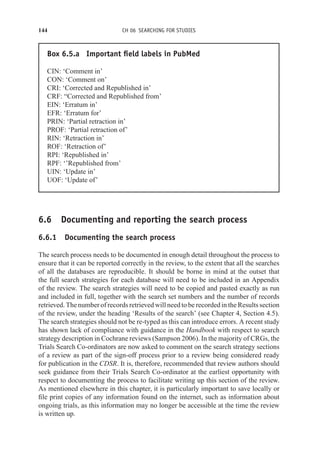 144 CH 06 SEARCHING FOR STUDIES
Box 6.5.a Important field labels in PubMed
CIN: ‘Comment in’
CON: ‘Comment on’
CRI: ‘Corrected and Republished in’
CRF: “Corrected and Republished from’
EIN: ‘Erratum in’
EFR: ‘Erratum for’
PRIN: ‘Partial retraction in’
PROF: ‘Partial retraction of’
RIN: ‘Retraction in’
ROF: ‘Retraction of’
RPI: ‘Republished in’
RPF: ‘’Republished from’
UIN: ‘Update in’
UOF: ‘Update of’
6.6 Documenting and reporting the search process
6.6.1 Documenting the search process
The search process needs to be documented in enough detail throughout the process to
ensure that it can be reported correctly in the review, to the extent that all the searches
of all the databases are reproducible. It should be borne in mind at the outset that
the full search strategies for each database will need to be included in an Appendix
of the review. The search strategies will need to be copied and pasted exactly as run
and included in full, together with the search set numbers and the number of records
retrieved. The number of records retrieved will need to be recorded in the Results section
of the review, under the heading ‘Results of the search’ (see Chapter 4, Section 4.5).
The search strategies should not be re-typed as this can introduce errors. A recent study
has shown lack of compliance with guidance in the Handbook with respect to search
strategy description in Cochrane reviews (Sampson 2006). In the majority of CRGs, the
Trials Search Co-ordinators are now asked to comment on the search strategy sections
of a review as part of the sign-off process prior to a review being considered ready
for publication in the CDSR. It is, therefore, recommended that review authors should
seek guidance from their Trials Search Co-ordinator at the earliest opportunity with
respect to documenting the process to facilitate writing up this section of the review.
As mentioned elsewhere in this chapter, it is particularly important to save locally or
file print copies of any information found on the internet, such as information about
ongoing trials, as this information may no longer be accessible at the time the review
is written up.
 