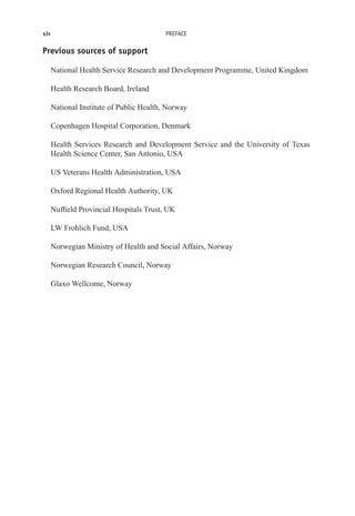 xiv PREFACE
Previous sources of support
National Health Service Research and Development Programme, United Kingdom
Health Research Board, Ireland
National Institute of Public Health, Norway
Copenhagen Hospital Corporation, Denmark
Health Services Research and Development Service and the University of Texas
Health Science Center, San Antonio, USA
US Veterans Health Administration, USA
Oxford Regional Health Authority, UK
Nuffield Provincial Hospitals Trust, UK
LW Frohlich Fund, USA
Norwegian Ministry of Health and Social Affairs, Norway
Norwegian Research Council, Norway
Glaxo Wellcome, Norway
 