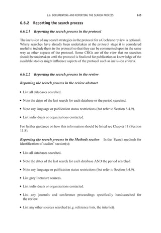 6.6 DOCUMENTING AND REPORTING THE SEARCH PROCESS 145
6.6.2 Reporting the search process
6.6.2.1 Reporting the search process in the protocol
The inclusion of any search strategies in the protocol for a Cochrane review is optional.
Where searches have already been undertaken at the protocol stage it is considered
useful to include them in the protocol so that they can be commented upon in the same
way as other aspects of the protocol. Some CRGs are of the view that no searches
should be undertaken until the protocol is finalized for publication as knowledge of the
available studies might influence aspects of the protocol such as inclusion criteria.
6.6.2.2 Reporting the search process in the review
Reporting the search process in the review abstract
r List all databases searched.
r Note the dates of the last search for each database or the period searched.
r Note any language or publication status restrictions (but refer to Section 6.4.9).
r List individuals or organizations contacted.
For further guidance on how this information should be listed see Chapter 11 (Section
11.8).
Reporting the search process in the Methods section In the ‘Search methods for
identification of studies’ section(s):
r List all databases searched.
r Note the dates of the last search for each database AND the period searched.
r Note any language or publication status restrictions (but refer to Section 6.4.9).
r List grey literature sources.
r List individuals or organizations contacted.
r List any journals and conference proceedings specifically handsearched for
the review.
r List any other sources searched (e.g. reference lists, the internet).
 