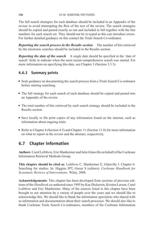 146 CH 06 SEARCHING FOR STUDIES
The full search strategies for each database should be included in an Appendix of the
review to avoid interrupting the flow of the text of the review. The search strategies
should be copied and pasted exactly as run and included in full together with the line
numbers for each search set. They should not be re-typed as this can introduce errors.
For further detailed guidance on this contact the Trials Search Co-ordinator.
Reporting the search process in the Results section The number of hits retrieved
by the electronic searches should be included in the Results section.
Reporting the date of the search A single date should be specified in the ‘date of
search’ field, to indicate when the most recent comprehensive search was started. For
more information on specifying this date, see Chapter 3 (Section 3.3.3).
6.6.3 Summary points
r Seek guidance on documenting the search process from a Trials Search Co-ordinator
before starting searching.
r The full strategy for each search of each database should be copied and pasted into
an Appendix of the review.
r The total number of hits retrieved by each search strategy should be included in the
Results section.
r Save locally or file print copies of any information found on the internet, such as
information about ongoing trials.
r Refer to Chapter 4 (Section 4.5) and Chapter 11 (Section 11.8) for more information
on what to report in the review and the abstract, respectively.
6.7 Chapter information
Authors: Carol Lefebvre, Eric Manheimer and Julie Glanville on behalf of the Cochrane
Information Retrieval Methods Group.
This chapter should be cited as: Lefebvre C, Manheimer E, Glanville J. Chapter 6:
Searching for studies. In: Higgins JPT, Green S (editors). Cochrane Handbook for
Systematic Reviews of Interventions. Wiley, 2008.
Acknowledgements: This chapter has been developed from sections of previous edi-
tions of the Handbook co-authored since 1995 by Kay Dickersin, Kristen Larson, Carol
Lefebvre and Eric Manheimer. Many of the sources listed in this chapter have been
brought to our attention by a variety of people over the years and we should like to
acknowledge this. We should like to thank the information specialists who shared with
us information and documentation about their search processes. We should also like to
thank Cochrane Trials Search Co-ordinators, members of the Cochrane Information
 