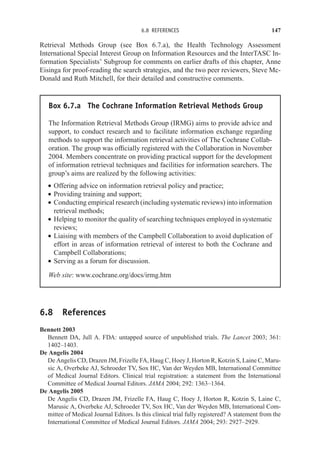 6.8 REFERENCES 147
Retrieval Methods Group (see Box 6.7.a), the Health Technology Assessment
International Special Interest Group on Information Resources and the InterTASC In-
formation Specialists’ Subgroup for comments on earlier drafts of this chapter, Anne
Eisinga for proof-reading the search strategies, and the two peer reviewers, Steve Mc-
Donald and Ruth Mitchell, for their detailed and constructive comments.
Box 6.7.a The Cochrane Information Retrieval Methods Group
The Information Retrieval Methods Group (IRMG) aims to provide advice and
support, to conduct research and to facilitate information exchange regarding
methods to support the information retrieval activities of The Cochrane Collab-
oration. The group was officially registered with the Collaboration in November
2004. Members concentrate on providing practical support for the development
of information retrieval techniques and facilities for information searchers. The
group’s aims are realized by the following activities:
r Offering advice on information retrieval policy and practice;
r Providing training and support;
r Conducting empirical research (including systematic reviews) into information
retrieval methods;
r Helping to monitor the quality of searching techniques employed in systematic
reviews;
r Liaising with members of the Campbell Collaboration to avoid duplication of
effort in areas of information retrieval of interest to both the Cochrane and
Campbell Collaborations;
r Serving as a forum for discussion.
Web site: www.cochrane.org/docs/irmg.htm
6.8 References
Bennett 2003
Bennett DA, Jull A. FDA: untapped source of unpublished trials. The Lancet 2003; 361:
1402–1403.
De Angelis 2004
De Angelis CD, Drazen JM, Frizelle FA, Haug C, Hoey J, Horton R, Kotzin S, Laine C, Maru-
sic A, Overbeke AJ, Schroeder TV, Sox HC, Van der Weyden MB, International Committee
of Medical Journal Editors. Clinical trial registration: a statement from the International
Committee of Medical Journal Editors. JAMA 2004; 292: 1363–1364.
De Angelis 2005
De Angelis CD, Drazen JM, Frizelle FA, Haug C, Hoey J, Horton R, Kotzin S, Laine C,
Marusic A, Overbeke AJ, Schroeder TV, Sox HC, Van der Weyden MB, International Com-
mittee of Medical Journal Editors. Is this clinical trial fully registered? A statement from the
International Committee of Medical Journal Editors. JAMA 2004; 293: 2927–2929.
 