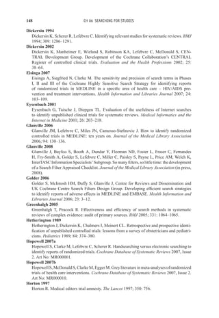 148 CH 06 SEARCHING FOR STUDIES
Dickersin 1994
Dickersin K, Scherer R, Lefebvre C. Identifying relevant studies for systematic reviews. BMJ
1994; 309: 1286–1291.
Dickersin 2002
Dickersin K, Manheimer E, Wieland S, Robinson KA, Lefebvre C, McDonald S, CEN-
TRAL Development Group. Development of the Cochrane Collaboration’s CENTRAL
Register of controlled clinical trials. Evaluation and the Health Professions 2002; 25:
38–64.
Eisinga 2007
Eisinga A, Siegfried N, Clarke M. The sensitivity and precision of search terms in Phases
I, II and III of the Cochrane Highly Sensitive Search Strategy for identifying reports
of randomized trials in MEDLINE in a specific area of health care – HIV/AIDS pre-
vention and treatment interventions. Health Information and Libraries Journal 2007; 24:
103–109.
Eysenbach 2001
Eysenbach G, Tuische J, Diepgen TL. Evaluation of the usefulness of Internet searches
to identify unpublished clinical trials for systematic reviews. Medical Informatics and the
Internet in Medicine 2001; 26: 203–218.
Glanville 2006
Glanville JM, Lefebvre C, Miles JN, Camosso-Stefinovic J. How to identify randomized
controlled trials in MEDLINE: ten years on. Journal of the Medical Library Association
2006; 94: 130–136.
Glanville 2008
Glanville J, Bayliss S, Booth A, Dundar Y, Fleeman ND, Foster L, Fraser C, Fernandes
H, Fry-Smith A, Golder S, Lefebvre C, Miller C, Paisley S, Payne L, Price AM, Welch K,
InterTASC Information Specialists’ Subgroup. So many filters, so little time: the development
of a Search Filter Appraised Checklist. Journal of the Medical Library Association (in press,
2008).
Golder 2006
Golder S, McIntosh HM, Duffy S, Glanville J, Centre for Reviews and Dissemination and
UK Cochrane Centre Search Filters Design Group. Developing efficient search strategies
to identify reports of adverse effects in MEDLINE and EMBASE. Health Information and
Libraries Journal 2006; 23: 3–12.
Greenhalgh 2005
Greenhalgh T, Peacock R. Effectiveness and efficiency of search methods in systematic
reviews of complex evidence: audit of primary sources. BMJ 2005; 331: 1064–1065.
Hetherington 1989
Hetherington J, Dickersin K, Chalmers I, Meinert CL. Retrospective and prospective identi-
fication of unpublished controlled trials: lessons from a survey of obstetricians and pediatri-
cians. Pediatrics 1989; 84: 374–380.
Hopewell 2007a
Hopewell S, Clarke M, Lefebvre C, Scherer R. Handsearching versus electronic searching to
identify reports of randomized trials. Cochrane Database of Systematic Reviews 2007, Issue
2. Art No: MR000001.
Hopewell 2007b
Hopewell S, McDonald S, Clarke M, Egger M. Grey literature in meta-analyses of randomized
trials of health care interventions. Cochrane Database of Systematic Reviews 2007, Issue 2.
Art No: MR000010.
Horton 1997
Horton R. Medical editors trial amnesty. The Lancet 1997; 350: 756.
 