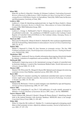6.8 REFERENCES 149
Khan 2001
Khan KS, ter Riet G, Glanville J, Sowden AJ, Kleijnen J (editors). Undertaking Systematic
Reviews of Research on Effectiveness: CRD’s Guidance for those Carrying Out or Commis-
sioning Reviews (CRD Report Number 4) (2nd edition). York (UK): NHS Centre for Reviews
and Dissemination, University of York, 2001.
Lefebvre 2001
Lefebvre C, Clarke M. Identifying randomised trials. In: Egger M, Davey Smith G, Altman
DG (editors). Systematic Reviews in Health Care: Meta-analysis in Context (2nd edition).
London (UK): BMJ Publication Group, 2001.
Lefebvre 2008
Lefebvre C, Eisinga A, McDonald S, Paul N. Enhancing access to reports of clinical tri-
als published world-wide – the contribution of EMBASE records to the Cochrane Central
Register of Controlled Trials (CENTRAL) in The Cochrane Library. Emerging Themes in
Epidemiology (in press, 2008).
MacLean 2003
MacLean CH, Morton SC, Ofman JJ, Roth EA, Shekelle PG. How useful are unpublished data
from the Food and Drug Administration in meta-analysis? Journal of Clinical Epidemiology
2003; 56: 44–51.
Mallett 2002
Mallett S, Hopewell S, Clarke M. Grey literature in systematic reviews: The first 1000
Cochrane systematic reviews. Fourth Symposium on Systematic Reviews: Pushing the Bound-
aries, Oxford (UK), 2002.
Manheimer 2002
Manheimer E, Anderson D. Survey of public information about ongoing clinical trials funded
by industry: evaluation of completeness and accessibility. BMJ 2002; 325: 528–531.
McDonald 2002
McDonald S. Improving access to the international coverage of reports of controlled trials
in electronic databases: a search of the Australasian Medical Index. Health Information and
Libraries Journal 2002; 19: 14–20.
Montori 2005
Montori VM, Wilczynski NL, Morgan D, Haynes RB. Optimal search strategies for retrieving
systematic reviews from Medline: analytical survey. BMJ 2005; 330: 68.
Royle 2003
Royle P, Milne R. Literature searching for randomized controlled trials used in Cochrane
reviews: rapid versus exhaustive searches. International Journal of Technology Assessment
in Health Care 2003; 19: 591–603.
Sampson 2006
Sampson M, McGowan J. Errors in search strategies were identified by type and frequency.
Journal of Clinical Epidemiology 2006; 59: 1057–1063.
Scherer 2007
Scherer RW, Langenberg P, von Elm E. Full publication of results initially presented in
abstracts. Cochrane Database of Systematic Reviews 2007, Issue 2. Art No: MR000005.
Suarez-Almazor 2000
Suarez-Almazor ME, Belseck E, Homik J, Dorgan M, Ramos-Remus C. Identifying clinical
trials in the medical literature with electronic databases: MEDLINE alone is not enough.
Controlled Clinical Trials 2000; 21: 476–487.
White 2001
White VJ, Glanville JM, Lefebvre C, Sheldon TA. A statistical approach to designing search
filters to find systematic reviews: objectivity enhances accuracy. Journal of Information Sci-
ence 2001; 27: 357–370.
 