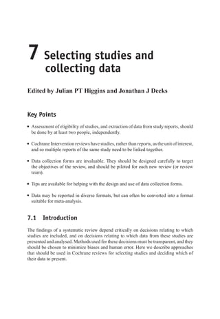 7 Selecting studies and
collecting data
Edited by Julian PT Higgins and Jonathan J Deeks
Key Points
r Assessment of eligibility of studies, and extraction of data from study reports, should
be done by at least two people, independently.
r Cochrane Intervention reviews have studies, rather than reports, as the unit of interest,
and so multiple reports of the same study need to be linked together.
r Data collection forms are invaluable. They should be designed carefully to target
the objectives of the review, and should be piloted for each new review (or review
team).
r Tips are available for helping with the design and use of data collection forms.
r Data may be reported in diverse formats, but can often be converted into a format
suitable for meta-analysis.
7.1 Introduction
The findings of a systematic review depend critically on decisions relating to which
studies are included, and on decisions relating to which data from these studies are
presented and analysed. Methods used for these decisions must be transparent, and they
should be chosen to minimize biases and human error. Here we describe approaches
that should be used in Cochrane reviews for selecting studies and deciding which of
their data to present.
 