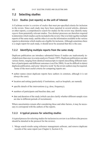 152 CH 07 SELECTING STUDIES AND COLLECTING DATA
7.2 Selecting studies
7.2.1 Studies (not reports) as the unit of interest
A Cochrane review is a review of studies that meet pre-specified criteria for inclusion
in the review. Since each study may have been reported in several articles, abstracts
or other reports, a comprehensive search for studies for the review may identify many
reports from potentially relevant studies. Two distinct processes are therefore required
to determine which studies can be included in the review. One is to link together multiple
reports of the same study; and the other is to use the information available in the various
reports to determine which studies are eligible for inclusion. Although sometimes there
is a single report for each study, it should never be assumed that this is the case.
7.2.2 Identifying multiple reports from the same study
Duplicate publication can introduce substantial biases if studies are inadvertently in-
cluded more than once in a meta-analysis (Tramèr 1997). Duplicate publication can take
various forms, ranging from identical manuscripts to reports describing different num-
bers of participants and different outcomes (von Elm 2004). It can be difficult to detect
duplicate publication, and some ‘detective work’ by the review authors may be required.
Some of the most useful criteria for comparing reports are:
r author names (most duplicate reports have authors in common, although it is not
always the case);
r location and setting (particularly if institutions, such as hospitals, are named);
r specific details of the interventions (e.g. dose, frequency);
r numbers of participants and baseline data; and
r date and duration of the study (which can also clarify whether different sample sizes
are due to different periods of recruitment).
Where uncertainties remain after considering these and other factors, it may be neces-
sary to correspond with the authors of the reports.
7.2.3 A typical process for selecting studies
A typical process for selecting studies for inclusion in a review is as follows (the process
should be detailed in the protocol for the review).
1. Merge search results using reference management software, and remove duplicate
records of the same report (see Chapter 6, Section 6.5).
 