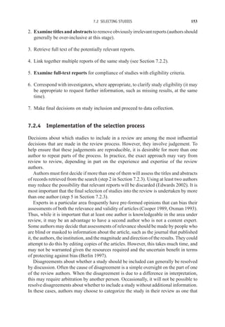 7.2 SELECTING STUDIES 153
2. Examine titles and abstracts to remove obviously irrelevant reports (authors should
generally be over-inclusive at this stage).
3. Retrieve full text of the potentially relevant reports.
4. Link together multiple reports of the same study (see Section 7.2.2).
5. Examine full-text reports for compliance of studies with eligibility criteria.
6. Correspond with investigators, where appropriate, to clarify study eligibility (it may
be appropriate to request further information, such as missing results, at the same
time).
7. Make final decisions on study inclusion and proceed to data collection.
7.2.4 Implementation of the selection process
Decisions about which studies to include in a review are among the most influential
decisions that are made in the review process. However, they involve judgement. To
help ensure that these judgements are reproducible, it is desirable for more than one
author to repeat parts of the process. In practice, the exact approach may vary from
review to review, depending in part on the experience and expertise of the review
authors.
Authors must first decide if more than one of them will assess the titles and abstracts
of records retrieved from the search (step 2 in Section 7.2.3). Using at least two authors
may reduce the possibility that relevant reports will be discarded (Edwards 2002). It is
most important that the final selection of studies into the review is undertaken by more
than one author (step 5 in Section 7.2.3).
Experts in a particular area frequently have pre-formed opinions that can bias their
assessments of both the relevance and validity of articles (Cooper 1989, Oxman 1993).
Thus, while it is important that at least one author is knowledgeable in the area under
review, it may be an advantage to have a second author who is not a content expert.
Some authors may decide that assessments of relevance should be made by people who
are blind or masked to information about the article, such as the journal that published
it, the authors, the institution, and the magnitude and direction of the results. They could
attempt to do this by editing copies of the articles. However, this takes much time, and
may not be warranted given the resources required and the uncertain benefit in terms
of protecting against bias (Berlin 1997).
Disagreements about whether a study should be included can generally be resolved
by discussion. Often the cause of disagreement is a simple oversight on the part of one
of the review authors. When the disagreement is due to a difference in interpretation,
this may require arbitration by another person. Occasionally, it will not be possible to
resolve disagreements about whether to include a study without additional information.
In these cases, authors may choose to categorize the study in their review as one that
 