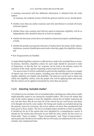 154 CH 07 SELECTING STUDIES AND COLLECTING DATA
is awaiting assessment until the additional information is obtained from the study
authors.
In summary, the methods section of both the protocol and the review should detail:
r whether more than one author examines each title and abstract to exclude obviously
irrelevant reports;
r whether those who examine each full-text report to determine eligibility will do so
independently (this should be done by at least two people);
r whether the decisions on the above are made by content area experts, methodologists,
or both;
r whether the people assessing the relevance of studies know the names of the authors,
institutions, journal of publication and results when they apply the eligibility criteria;
and
r how disagreements are handled.
A single failed eligibility criterion is sufficient for a study to be excluded from a review.
In practice, therefore, eligibility criteria for each study should be assessed in order
of importance, so that the first ‘no’ response can be used as the primary reason for
exclusion of the study, and the remaining criteria need not be assessed.
For most reviews it will be worthwhile to pilot test the eligibility criteria on a sample
of reports (say ten to twelve papers, including ones that are thought to be definitely
eligible, definitely not eligible and doubtful). The pilot test can be used to refine and
clarify the eligibility criteria, train the people who will be applying them and ensure
that the criteria can be applied consistently by more than one person.
7.2.5 Selecting ‘excluded studies’
A Cochrane review includes a list of excluded studies, detailing any studies that a reader
might plausibly expect to see among the included studies. This covers all studies that
may on the surface appear to meet the eligibility criteria but on further inspection do
not, and also those that do not meet all of the criteria but are well known and likely
to be thought relevant by some readers. By listing such studies as excluded and giving
the primary reason for exclusion, the review authors can show that consideration has
been given to these studies. The list of excluded studies should be as brief as possible.
It should not list all of the reports that were identified by a comprehensive search. It
should not list studies that obviously do not fulfil the entry criteria for the review as
listed under ‘Types of studies’, ‘Types of participants’, and ‘Types of interventions’,
and in particular should not list studies that are obviously not randomized if the review
includes only randomized trials.
 