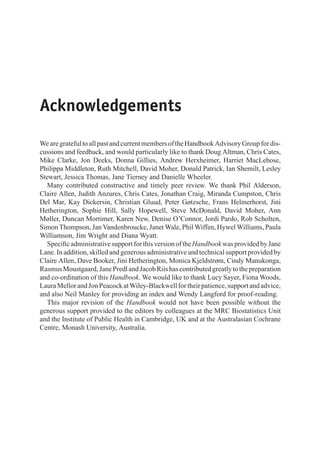 Acknowledgements
WearegratefultoallpastandcurrentmembersoftheHandbookAdvisoryGroupfordis-
cussions and feedback, and would particularly like to thank Doug Altman, Chris Cates,
Mike Clarke, Jon Deeks, Donna Gillies, Andrew Herxheimer, Harriet MacLehose,
Philippa Middleton, Ruth Mitchell, David Moher, Donald Patrick, Ian Shemilt, Lesley
Stewart, Jessica Thomas, Jane Tierney and Danielle Wheeler.
Many contributed constructive and timely peer review. We thank Phil Alderson,
Claire Allen, Judith Anzures, Chris Cates, Jonathan Craig, Miranda Cumpston, Chris
Del Mar, Kay Dickersin, Christian Gluud, Peter Gøtzsche, Frans Helmerhorst, Jini
Hetherington, Sophie Hill, Sally Hopewell, Steve McDonald, David Moher, Ann
Møller, Duncan Mortimer, Karen New, Denise O’Connor, Jordi Pardo, Rob Scholten,
Simon Thompson, Jan Vandenbroucke, Janet Wale, Phil Wiffen, Hywel Williams, Paula
Williamson, Jim Wright and Diana Wyatt.
SpecificadministrativesupportforthisversionoftheHandbook wasprovidedbyJane
Lane. In addition, skilled and generous administrative and technical support provided by
Claire Allen, Dave Booker, Jini Hetherington, Monica Kjeldstrøm, Cindy Manukonga,
RasmusMoustgaard,JanePredlandJacobRiishascontributedgreatlytothepreparation
and co-ordination of this Handbook. We would like to thank Lucy Sayer, Fiona Woods,
LauraMellorandJonPeacockatWiley-Blackwellfortheirpatience,supportandadvice,
and also Neil Manley for providing an index and Wendy Langford for proof-reading.
This major revision of the Handbook would not have been possible without the
generous support provided to the editors by colleagues at the MRC Biostatistics Unit
and the Institute of Public Health in Cambridge, UK and at the Australasian Cochrane
Centre, Monash University, Australia.
 