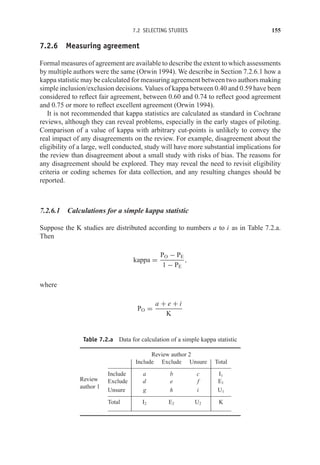 7.2 SELECTING STUDIES 155
7.2.6 Measuring agreement
Formal measures of agreement are available to describe the extent to which assessments
by multiple authors were the same (Orwin 1994). We describe in Section 7.2.6.1 how a
kappa statistic may be calculated for measuring agreement between two authors making
simple inclusion/exclusion decisions. Values of kappa between 0.40 and 0.59 have been
considered to reflect fair agreement, between 0.60 and 0.74 to reflect good agreement
and 0.75 or more to reflect excellent agreement (Orwin 1994).
It is not recommended that kappa statistics are calculated as standard in Cochrane
reviews, although they can reveal problems, especially in the early stages of piloting.
Comparison of a value of kappa with arbitrary cut-points is unlikely to convey the
real impact of any disagreements on the review. For example, disagreement about the
eligibility of a large, well conducted, study will have more substantial implications for
the review than disagreement about a small study with risks of bias. The reasons for
any disagreement should be explored. They may reveal the need to revisit eligibility
criteria or coding schemes for data collection, and any resulting changes should be
reported.
7.2.6.1 Calculations for a simple kappa statistic
Suppose the K studies are distributed according to numbers a to i as in Table 7.2.a.
Then
kappa =
PO − PE
1 − PE
,
where
PO =
a + e + i
K
Table 7.2.a Data for calculation of a simple kappa statistic
Review author 2
Include Exclude Unsure Total
Include a b c I1
Exclude d e f E1
Review
author 1
Unsure g h i U1
Total I2 E2 U2 K
 